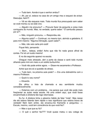 — Tudo bem. Aonde é que o senhor andou? 
— Ah, por aí, estava na casa de um amigo meu e esqueci de avisar. 
Desculpa, heim?! 
— Vê se não esquece mais. Todo mundo fica preocupado sem saber 
se você morreu ou se está vivo. 
— Alguém me procurou? — Procurei fazer da pergunta a coisa mais 
corriqueira do mundo. Mas, na verdade, queria saber: “O camburão passou 
por aí?”. 
— Não, ninguém procurou. — Respondeu ela. 
— Alguma carta? — Continuei, no mesmo tom, abrindo a geladeira. E 
para mim mesmo: “Alguma intimação, quem sabe?”. 
— Não, não veio carta prá você! 
Fiquei feliz, pensando: 
— Bom... beleza, então! Acho que não foi nada grave afinal de 
contas. Foi só um susto mesmo! 
E no dia seguinte apareci na escola. 
Cheguei meio atrasado, abri a porta da classe e senti todo mundo 
olhando para mim em meio a um súbito burburinho: 
— Você não pode entrar agora. — Disse-me secamente o Professor. 
Achei que era só a questão do atraso. 
— Tudo bem, na próxima aula pode? — Era uma dobradinha com o 
mesmo Professor. 
— Qual é o seu nome? 
— Eduardo. 
Ele olhou a lista de chamada e seu semblante mudou 
consideravelmente. 
— Estamos com um problema... me parece que você não pode mais 
freqüentar as aulas nesta escola. Há uma ordem aqui, que você fosse 
encaminhado à diretoria tão logo retornasse. 
Eu fui. A diretora tinha o péssimo hábito de falar “mole”. Mas nesse 
dia ela estava falando bem rápido e isso significava que estava brava de 
verdade! Nem bem entrei, ela encarou-me friamente e perguntou: — 
Escute, menino, você tem consciência do que você fez? 
— Mas o que que eu fiz? 
— O quê o senhor fez??? Você quase matou o seu colega de 
 