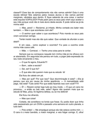 classe!!!! Esse tipo de comportamento nós não vamos admitir! Esta é uma 
escola idônea! Nós zelamos pelos nossos alunos e não vamos permitir 
marginais, vândalos aqui dentro. E fique sabendo de uma coisa: o senhor 
está expulso! EXPULSO!!! Pode pedir para os seus pais virem aqui aceitar o 
seu mês porque você não é mais aluno desta escola. E pode retirar-se já da 
minha sala! 
— Mas, peraí! — Reclamei, já irritado. Minha vontade era bater nela 
também. — Mas o que aconteceu com ele? 
— O senhor quer saber o que aconteceu? Pois mande os seus pais 
virem conversar comigo. 
Tentei insistir mas ela não quis saber. Que vontade de afundar a cara 
dela!!! 
E em casa... como explicar o ocorrido? Fui para a cozinha onde 
minha mãe coava café. 
— Mãe. — Comecei. — Tenho uma coisa para te contar. 
Sempre que eu começava naquele tom minha mãe já me olhava com 
ar atarantado. Em segundos ela pensou em tudo, a julgar pela expressão do 
seu rosto encarando o meu. 
— O que foi agora, Eduardo?!! 
— Bom., sabe a escola? 
— Sei, sei! O que foi? 
— É que eles não querem mais que eu estude lá! 
Ela ficou de cabelo em pé. 
— Mas por quê? Por que isso? Que discriminação é esta? —Ela já 
pensou que era por causa da minha aparência. — A mensalidade está 
paga, não está? Tudo certo! Por que estão fazendo isso com você???!! 
— É! — Resolvi contar logo tudo ao meu modo. — É que um cara me 
provocou... e então eu bati nele, sabe? Agora não querem mais que eu 
estude lá! Mas, pôxa, foi legítima defesa, eu só me defendi! 
Ela ficou me olhando. 
— Mas que coisa! 
Coitada, ela acreditava na lorota que fosse. Eu podia dizer que tinha 
sido seqüestrado por um OVNI e passado uma semana em outro planeta, e 
tudo bem. 
— Pois então! — Me empolguei porque ela não estava contra mim. — 
O cara é o maior bandido, o maior marginal, e veio folgar comigo. E, olha! 
 
