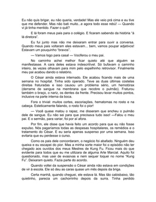 Eu não quis brigar, eu não queria, verdade! Mas ele veio prá cima e eu tive 
que me defender. Mas não bati muito...e agora todo esse rebú! — Quando 
vi já tinha mentido. Fazer o quê? 
E lá foram meus pais para o colégio. E ficaram sabendo da história “à 
lá diretora”. 
Eu fui junto mas não me deixaram entrar para ouvir a conversa. 
Quando meus pais voltaram eles estavam... bem, vamos poupar adjetivos! 
Estavam um pouquinho “bravos”. 
— Vamos logo para casal — Vociferou o meu pai. 
No caminho achei melhor ficar quieto até que alguém se 
manifestasse. A cara deles estava indescritível. Só bufavam o caminho 
inteiro, às vezes olhavam para mim pelo espelhinho retrovisor. Finalmente 
meu pai acabou dando o relatório. 
O César ainda estava internado. Ele acabou ficando mais de uma 
semana no hospital. Tinha sido operado. Teve as duas últimas costelas 
direitas fraturadas e isso causou um problema sério, um hemotórax 
(derrame de sangue na membrana que recobre o pulmão). Fraturou 
também o braço, o nariz, os dentes da frente. Precisou levar muitos pontos, 
inclusive na parte interna da boca. 
Fora o trivial: muitos cortes, escoriações, hematomas no rosto e na 
cabeça. Esteticamente falando, o rosto foi o pior! 
— Você quase matou o rapaz, me disseram que encheu o pulmão 
dele de sangue. Eu não sei para que precisava tudo isso! —Falou o meu 
pai. E o sermão, para variar, foi por aí afora. 
Por fim, ele disse que havia feito um acordo para que eu não fosse 
expulso. Nós pagaríamos todas as despesas hospitalares, os remédios e o 
tratamento do César. E eu seria apenas suspenso por uma semana. Isso 
evitaria que eu perdesse o curso. 
Como os pais dele concordaram, o negócio foi abafado. Ninguém deu 
queixa e eu escapei do pior. Mas a minha sorte maior foi o episódio não ter 
chegado aos ouvidos dos meus Mestres de Kung Fu. Ficou mais do que 
evidente para todos que eu me utilizara de alguma Arte Marcial. Aquilo foi 
questionado, mas usei de evasivas e nem sequer toquei no nome “Kung 
Fu”. Deixaram quieto. Fazia parte do acordo. 
Quando voltei da suspensão o César ainda não estava em condições 
de vir à escola. Ele só deu as caras quase um mês depois da briga. 
Certa manhã, quando cheguei, ele estava lá. Mas tão cabisbaixo, tão 
quietinho, parecia um cachorrinho depois da surra. Tinha perdido 
 