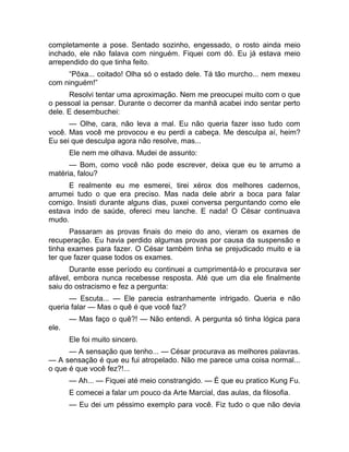 completamente a pose. Sentado sozinho, engessado, o rosto ainda meio 
inchado, ele não falava com ninguém. Fiquei com dó. Eu já estava meio 
arrependido do que tinha feito. 
“Pôxa... coitado! Olha só o estado dele. Tá tão murcho... nem mexeu 
com ninguém!” 
Resolvi tentar uma aproximação. Nem me preocupei muito com o que 
o pessoal ia pensar. Durante o decorrer da manhã acabei indo sentar perto 
dele. E desembuchei: 
— Olhe, cara, não leva a mal. Eu não queria fazer isso tudo com 
você. Mas você me provocou e eu perdi a cabeça. Me desculpa aí, heim? 
Eu sei que desculpa agora não resolve, mas... 
Ele nem me olhava. Mudei de assunto: 
— Bom, como você não pode escrever, deixa que eu te arrumo a 
matéria, falou? 
E realmente eu me esmerei, tirei xérox dos melhores cadernos, 
arrumei tudo o que era preciso. Mas nada dele abrir a boca para falar 
comigo. Insisti durante alguns dias, puxei conversa perguntando como ele 
estava indo de saúde, ofereci meu lanche. E nada! O César continuava 
mudo. 
Passaram as provas finais do meio do ano, vieram os exames de 
recuperação. Eu havia perdido algumas provas por causa da suspensão e 
tinha exames para fazer. O César também tinha se prejudicado muito e ia 
ter que fazer quase todos os exames. 
Durante esse período eu continuei a cumprimentá-lo e procurava ser 
afável, embora nunca recebesse resposta. Até que um dia ele finalmente 
saiu do ostracismo e fez a pergunta: 
— Escuta... — Ele parecia estranhamente intrigado. Queria e não 
queria falar — Mas o quê é que você faz? 
— Mas faço o quê?! — Não entendi. A pergunta só tinha lógica para 
ele. 
Ele foi muito sincero. 
— A sensação que tenho... — César procurava as melhores palavras. 
— A sensação é que eu fui atropelado. Não me parece uma coisa normal... 
o que é que você fez?!... 
— Ah... — Fiquei até meio constrangido. — É que eu pratico Kung Fu. 
E comecei a falar um pouco da Arte Marcial, das aulas, da filosofia. 
— Eu dei um péssimo exemplo para você. Fiz tudo o que não devia 
 