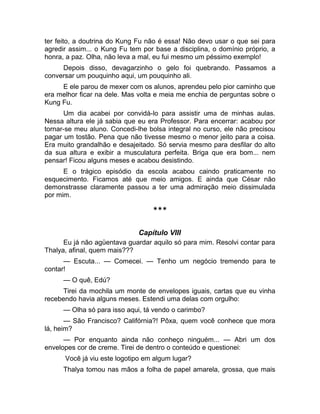 ter feito, a doutrina do Kung Fu não é essa! Não devo usar o que sei para 
agredir assim... o Kung Fu tem por base a disciplina, o domínio próprio, a 
honra, a paz. Olha, não leva a mal, eu fui mesmo um péssimo exemplo! 
Depois disso, devagarzinho o gelo foi quebrando. Passamos a 
conversar um pouquinho aqui, um pouquinho ali. 
E ele parou de mexer com os alunos, aprendeu pelo pior caminho que 
era melhor ficar na dele. Mas volta e meia me enchia de perguntas sobre o 
Kung Fu. 
Um dia acabei por convidá-lo para assistir uma de minhas aulas. 
Nessa altura ele já sabia que eu era Professor. Para encerrar: acabou por 
tornar-se meu aluno. Concedi-lhe bolsa integral no curso, ele não precisou 
pagar um tostão. Pena que não tivesse mesmo o menor jeito para a coisa. 
Era muito grandalhão e desajeitado. Só servia mesmo para desfilar do alto 
da sua altura e exibir a musculatura perfeita. Briga que era bom... nem 
pensar! Ficou alguns meses e acabou desistindo. 
E o trágico episódio da escola acabou caindo praticamente no 
esquecimento. Ficamos até que meio amigos. E ainda que César não 
demonstrasse claramente passou a ter uma admiração meio dissimulada 
por mim. 
*** 
Capítulo VIII 
Eu já não agüentava guardar aquilo só para mim. Resolvi contar para 
Thalya, afinal, quem mais??? 
— Escuta... — Comecei. — Tenho um negócio tremendo para te 
contar! 
— O quê, Edú? 
Tirei da mochila um monte de envelopes iguais, cartas que eu vinha 
recebendo havia alguns meses. Estendi uma delas com orgulho: 
— Olha só para isso aqui, tá vendo o carimbo? 
— São Francisco? Califórnia?! Pôxa, quem você conhece que mora 
lá, heim? 
— Por enquanto ainda não conheço ninguém... — Abri um dos 
envelopes cor de creme. Tirei de dentro o conteúdo e questionei: 
Você já viu este logotipo em algum lugar? 
Thalya tomou nas mãos a folha de papel amarela, grossa, que mais 
 