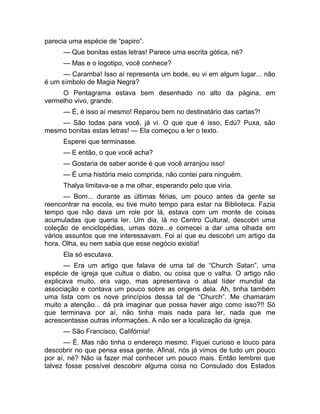 parecia uma espécie de “papiro”. 
— Que bonitas estas letras! Parece uma escrita gótica, né? 
— Mas e o logotipo, você conhece? 
— Caramba! Isso aí representa um bode, eu vi em algum lugar... não 
é um símbolo de Magia Negra? 
O Pentagrama estava bem desenhado no alto da página, em 
vermelho vivo, grande. 
— É, é isso aí mesmo! Reparou bem no destinatário das cartas?! 
— São todas para você, já vi. O que que é isso, Edú? Puxa, são 
mesmo bonitas estas letras! — Ela começou a ler o texto. 
Esperei que terminasse. 
— E então, o que você acha? 
— Gostaria de saber aonde é que você arranjou isso! 
— É uma história meio comprida, não contei para ninguém. 
Thalya limitava-se a me olhar, esperando pelo que viria. 
— Bom... durante as últimas férias, um pouco antes da gente se 
reencontrar na escola, eu tive muito tempo para estar na Biblioteca. Fazia 
tempo que não dava um role por lá, estava com um monte de coisas 
acumuladas que queria ler. Um dia, lá no Centro Cultural, descobri uma 
coleção de enciclopédias, umas doze...e comecei a dar uma olhada em 
vários assuntos que me interessavam. Foi aí que eu descobri um artigo da 
hora. Olha, eu nem sabia que esse negócio existia! 
Ela só escutava. 
— Era um artigo que falava de uma tal de “Church Satan”, uma 
espécie de igreja que cultua o diabo, ou coisa que o valha. O artigo não 
explicava muito, era vago, mas apresentava o atual líder mundial da 
associação e contava um pouco sobre as origens dela. Ah, tinha também 
uma lista com os nove princípios dessa tal de “Church”. Me chamaram 
muito a atenção... dá prá imaginar que possa haver algo como isso?!! Só 
que terminava por aí, não tinha mais nada para ler, nada que me 
acrescentasse outras informações. A não ser a localização da igreja. 
— São Francisco, Califórnia! 
— É. Mas não tinha o endereço mesmo. Fiquei curioso e louco para 
descobrir no que pensa essa gente. Afinal, nós já vimos de tudo um pouco 
por aí, né? Não ia fazer mal conhecer um pouco mais. Então lembrei que 
talvez fosse possível descobrir alguma coisa no Consulado dos Estados 
 