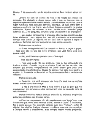 Unidos. E foi o que eu fiz, no dia seguinte mesmo. Bem cedinho, pintei por 
lá. 
Lembrei-me com um sorriso do rosto e da reação das moças na 
recepção. Fui obrigado a deixar quase tudo o que eu trouxera com o 
segurança porque minha mochila estava cheia de coisas impróprias para o 
lugar: nunchaku, faca, canivete, corrente, estilingue. Só pude entrar com o 
caderno e os livros que trazia. Mas fui bem tratado e atendido na minha 
solicitação. Apesar de acharem o meu pedido muito estranho.”Igreja 
satânica, é?...”, me perguntou a mulher. E fez uma cara! Foi até engraçado! 
— Mas acabei conseguindo o endereço através dos microfilmes das 
listas telefônicas. Levou alguns dias, eles até já estavam se acostumando 
comigo. Mas achei! De repente dei de cara com o logotipo e copiei o 
endereço. Daí foi só escrever perguntando mais sobre o assunto. 
Thalya estava espantada: 
— E eles te responderam! Que barato!!! — Tornou a pegar o papel. 
— Isso aqui são os tais dos nove princípios que você falou, pelo que 
parece, não? 
— São, sim! Vieram na primeira carta. Olha aqui! 
— Mas está em inglês! 
— Para você pode não ser problema, mas eu tive dificuldade em 
traduzir sozinho. Quando chegou a primeira fiquei tão fora de mim, tão 
eufórico que esqueci completamente do último ensaio geral para uma 
apresentação importantíssima! Quase fui comido vivo pelo meu Mestre e 
expulso do Academia! — Recordei. — Ele quase que só faltou me bater de 
verdade. 
Thalya dava risada. 
— Caramba, prá você esquecer do Kung Fu sinal que o negócio 
mexeu mesmo com a tua cabeça! 
— E não é prá mexer?!! Mas o mais incrível é que eu pedi que me 
escrevessem em português e eles escreveram! Logo na segunda carta já 
veio direitinho!!! 
Thalya começou a xeretar em tudo enquanto eu explicava em poucas 
palavras o conteúdo das diversas cartas. 
— Pelo que me pareceu, não são propriamente uma “igreja” mas uma 
Sociedade que, como eles mesmos dizem, estuda o Oculto. É fascinante, 
faz a gente pensar. Por exemplo, religião quer dizer “re-ligar”, certo? O 
objetivo das religiões é religar o homem com Deus, mas se é preciso religar 
é porque houve o afastamento. Eles sempre fazem muitas perguntas. 
 