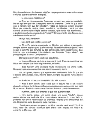 Depois que falaram de diversas religiões me perguntaram se eu achava que 
o mundo podia existir sem a religião. 
— E o que você respondeu? 
— Bom, eu disse que não. Que o ser humano tem essa necessidade. 
De ter algo em que crer. A resposta deles foi diferente: “Quem foi que disse 
que o homem tem que ter religião?”. Todas as religiões tentam alcançar 
Deus por meio de muitos rituais, sacrifícios, penitências... será que não 
haveria um deus que sempre esteve conosco, que nunca nos abandonou... 
e portanto não há necessidade de “religar”? Simplesmente pelo fato de que 
não houve afastamento? 
Thalya ficou pensando: 
— Mas será que existe esse deus? 
— É! — Eu estava empolgado. — Alguém que esteve e está perto, 
sempre esteve, alguém para quem não seja necessário oferecer jejuns, nem 
seguir o caminho das torturas ou das penitências. Nem passar horas, dias 
inteiros em meditações intermináveis ou fazendo “boas obras”; ou 
peregrinações à Meca. Compreende?! 
Ela fazia que sim com a cabeça, escutando. 
— Isso é diferente de tudo o que eu já ouvi. Para se aproximar de 
Deus tem sempre que fazer alguma coisa, eu acho... 
— Eles fizeram uma analogia muito interessante na última carta. 
Disseram que a nossa sombra está sempre conosco, em to 
dos os lugares, mesmo que a gente nem se dê conta dela. Só que ela 
é escura por natureza. Mas, mesmo assim, sempre está perto, nunca sai de 
perto. 
— A não ser no escuro! No escuro não tem sombra. 
— Não é bem assim, você sabe que o escuro não é um escuro 
absoluto, existe a luz infravermelha que nós não enxergamos mas que está 
lá, no escuro. Portanto a nossa sombra também está presente no escuro. 
— Hummm...acho que entendo o que eles querem dizer. 
— Em suma, existe um outro deus, um deus “oculto”, pouco 
conhecido na sua essência. Que nunca deixou de estar do nosso lado e, 
portanto, não existe necessidade da chamada “religião” para chegarmos até 
ele. Chegamos a ele de alguma outra maneira... 
Parei para pensar um pouco. — Que maneira será essa? Você já 
ouviu falar em contato espiritual sem entrar com religião no meio?! É 
estranho e diferente, né? 
 