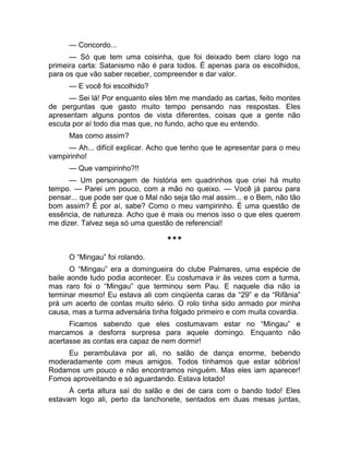 — Concordo... 
— Só que tem uma coisinha, que foi deixado bem claro logo na 
primeira carta: Satanismo não é para todos. É apenas para os escolhidos, 
para os que vão saber receber, compreender e dar valor. 
— E você foi escolhido? 
— Sei lá! Por enquanto eles têm me mandado as cartas, feito montes 
de perguntas que gasto muito tempo pensando nas respostas. Eles 
apresentam alguns pontos de vista diferentes, coisas que a gente não 
escuta por aí todo dia mas que, no fundo, acho que eu entendo. 
Mas como assim? 
— Ah... difícil explicar. Acho que tenho que te apresentar para o meu 
vampirinho! 
— Que vampirinho?!! 
— Um personagem de história em quadrinhos que criei há muito 
tempo. — Parei um pouco, com a mão no queixo. — Você já parou para 
pensar... que pode ser que o Mal não seja tão mal assim... e o Bem, não tão 
bom assim? É por aí, sabe? Como o meu vampirinho. É uma questão de 
essência, de natureza. Acho que é mais ou menos isso o que eles querem 
me dizer. Talvez seja só uma questão de referencial! 
*** 
O “Mingau” foi rolando. 
O “Mingau” era a domingueira do clube Palmares, uma espécie de 
baile aonde tudo podia acontecer. Eu costumava ir às vezes com a turma, 
mas raro foi o “Mingau” que terminou sem Pau. E naquele dia não ia 
terminar mesmo! Eu estava ali com cinqüenta caras da “29” e da “Rifânia” 
prá um acerto de contas muito sério. O rolo tinha sido armado por minha 
causa, mas a turma adversária tinha folgado primeiro e com muita covardia. 
Ficamos sabendo que eles costumavam estar no “Mingau” e 
marcamos a desforra surpresa para aquele domingo. Enquanto não 
acertasse as contas era capaz de nem dormir! 
Eu perambulava por ali, no salão de dança enorme, bebendo 
moderadamente com meus amigos. Todos tínhamos que estar sóbrios! 
Rodamos um pouco e não encontramos ninguém. Mas eles iam aparecer! 
Fomos aproveitando e só aguardando. Estava lotado! 
À certa altura saí do salão e dei de cara com o bando todo! Eles 
estavam logo ali, perto da lanchonete, sentados em duas mesas juntas, 
 