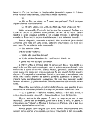 bebendo. Fui que nem bala na direção deles, já sentindo o gosto do ódio na 
boca. Parei ao lado da mesa, apoiando as mãos sobre ela: 
— Oi. 
— Ah! — Fez um deles. — É você, seu palhaço?! Você escapou 
aquele dia mas hoje vai morrer! 
— É? Tá bom! Vocês, pelo visto, vão ficar aqui mais um pouco, né? 
Voltei para o salão. Era muito fácil arrebanhar o pessoal. Bastava um 
toque no ombro do primeiro acompanhado de um “tá na hora”. Quem 
recebia o aviso passava adiante e em poucos minutos o comando se 
espalhava. Todo mundo largava imediatamente o que estivesse fazendo. 
Fomos chegando, cercando, e quando eles acordaram já era tarde! 
Armamos uma roda em volta deles. Estavam encurralados no meio que 
nem ratos. Eu me adiantei e dei o comando: 
— São estes os caras. 
O Éder ainda vociferou: 
— Vocês são covardes demais! 
— Vocês estão é falando muito... — Cuspiu o Márcio. — 
A gente não veio aqui prá conversar. 
E POFT! Enfiou o primeiro soco na cara de um deles. Foi a conta e o 
negócio ferveu! Um confronto de pelo menos setenta rapazes lutando pela 
honra não é bonito de se ver. Sobrou facada, garrafada, cadeirada. Uma 
delas quase me pegou em cheio na cabeça, foi por pouco! Até tiro alguém 
disparou. Em segundos tudo estava destruído, as mesas e as cadeiras pelo 
chão, uma sujeira enorme de comida, garrafas quebradas e sangue. A 
maioria fugiu completamente espavorida. Os que não puderam andar 
ficaram ali mesmo, jogados no chão. Nós dispersamos rapidamente para o 
salão. 
Mas pintou sujeira logo. A mulher da lanchonete, que assistira à tudo 
de camarote, veio acompanhada dos seguranças e com o dedo em riste: 
— Eu vi quem foi! — Berrava, histérica, trêmula. — Foi este, e este, e 
este, e aquele, aquele , aquele! — Ia apontando em meio às lágrimas. 
Alguns realmente ela pegou. E para os seguranças era o que 
importava. Dentre eles eu mesmo, junto com o Éder, o Tistu, o Cebola, e 
mais alguns da “Rifânia”, o Miçuka, o Gerson e o Pantera. Era o que eles 
queriam, alguns bodes expiatórios. 
Fomos pegos pelo cangote com maus modos. Decididamente eles 
sabiam como apertar um pescoço, ao menor movimento a dor era aguda. 
 
