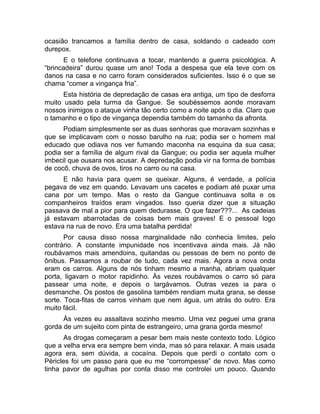 ocasião trancamos a família dentro de casa, soldando o cadeado com 
durepox. 
E o telefone continuava a tocar, mantendo a guerra psicológica. A 
“brincadeira” durou quase um ano! Toda a despesa que ela teve com os 
danos na casa e no carro foram considerados suficientes. Isso é o que se 
chama “comer a vingança fria”. 
Esta história de depredação de casas era antiga, um tipo de desforra 
muito usado pela turma da Gangue. Se soubéssemos aonde moravam 
nossos inimigos o ataque vinha tão certo como a noite após o dia. Claro que 
o tamanho e o tipo de vingança dependia também do tamanho da afronta. 
Podiam simplesmente ser as duas senhoras que moravam sozinhas e 
que se implicavam com o nosso barulho na rua; podia ser o homem mal 
educado que odiava nos ver fumando maconha na esquina da sua casa; 
podia ser a família de algum rival da Gangue; ou podia ser aquela mulher 
imbecil que ousara nos acusar. A depredação podia vir na forma de bombas 
de cocô, chuva de ovos, tiros no carro ou na casa. 
E não havia para quem se queixar. Alguns, é verdade, a polícia 
pegava de vez em quando. Levavam uns cacetes e podiam até puxar uma 
cana por um tempo. Mas o resto da Gangue continuava solta e os 
companheiros traídos eram vingados. Isso queria dizer que a situação 
passava de mal a pior para quem dedurasse. O que fazer???... As cadeias 
já estavam abarrotadas de coisas bem mais graves! E o pessoal logo 
estava na rua de novo. Era uma batalha perdida! 
Por causa disso nossa marginalidade não conhecia limites, pelo 
contrário. A constante impunidade nos incentivava ainda mais. Já não 
roubávamos mais amendoins, quitandas ou pessoas de bem no ponto de 
ônibus. Passamos a roubar de tudo, cada vez mais. Agora a nova onda 
eram os carros. Alguns de nós tinham mesmo a manha, abriam qualquer 
porta, ligavam o motor rapidinho. Às vezes roubávamos o carro só para 
passear uma noite, e depois o largávamos. Outras vezes ia para o 
desmanche. Os postos de gasolina também rendiam muita grana, se desse 
sorte. Toca-fitas de carros vinham que nem água, um atrás do outro. Era 
muito fácil. 
Às vezes eu assaltava sozinho mesmo. Uma vez peguei uma grana 
gorda de um sujeito com pinta de estrangeiro, uma grana gorda mesmo! 
As drogas começaram a pesar bem mais neste contexto todo. Lógico 
que a velha erva era sempre bem vinda, mas só para relaxar. A mais usada 
agora era, sem dúvida, a cocaína. Depois que perdi o contato com o 
Péricles foi um passo para que eu me “corrompesse” de novo. Mas como 
tinha pavor de agulhas por conta disso me controlei um pouco. Quando 
 