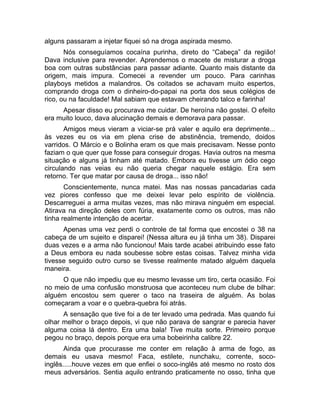 alguns passaram a injetar fiquei só na droga aspirada mesmo. 
Nós conseguíamos cocaína purinha, direto do “Cabeça” da região! 
Dava inclusive para revender. Aprendemos o macete de misturar a droga 
boa com outras substâncias para passar adiante. Quanto mais distante da 
origem, mais impura. Comecei a revender um pouco. Para carinhas 
playboys metidos a malandros. Os coitados se achavam muito espertos, 
comprando droga com o dinheiro-do-papai na porta dos seus colégios de 
rico, ou na faculdade! Mal sabiam que estavam cheirando talco e farinha! 
Apesar disso eu procurava me cuidar. De heroína não gostei. O efeito 
era muito louco, dava alucinação demais e demorava para passar. 
Amigos meus vieram a viciar-se prá valer e aquilo era deprimente... 
às vezes eu os via em plena crise de abstinência, tremendo, doidos 
varridos. O Márcio e o Bolinha eram os que mais precisavam. Nesse ponto 
faziam o que quer que fosse para conseguir drogas. Havia outros na mesma 
situação e alguns já tinham até matado. Embora eu tivesse um ódio cego 
circulando nas veias eu não queria chegar naquele estágio. Era sem 
retorno. Ter que matar por causa de droga... isso não! 
Conscientemente, nunca matei. Mas nas nossas pancadarias cada 
vez piores confesso que me deixei levar pelo espírito de violência. 
Descarreguei a arma muitas vezes, mas não mirava ninguém em especial. 
Atirava na direção deles com fúria, exatamente como os outros, mas não 
tinha realmente intenção de acertar. 
Apenas uma vez perdi o controle de tal forma que encostei o 38 na 
cabeça de um sujeito e disparei! (Nessa altura eu já tinha um 38). Disparei 
duas vezes e a arma não funcionou! Mais tarde acabei atribuindo esse fato 
a Deus embora eu nada soubesse sobre estas coisas. Talvez minha vida 
tivesse seguido outro curso se tivesse realmente matado alguém daquela 
maneira. 
O que não impediu que eu mesmo levasse um tiro, certa ocasião. Foi 
no meio de uma confusão monstruosa que aconteceu num clube de bilhar: 
alguém encostou sem querer o taco na traseira de alguém. As bolas 
começaram a voar e o quebra-quebra foi atrás. 
A sensação que tive foi a de ter levado uma pedrada. Mas quando fui 
olhar melhor o braço depois, vi que não parava de sangrar e parecia haver 
alguma coisa lá dentro. Era uma bala! Tive muita sorte. Primeiro porque 
pegou no braço, depois porque era uma bobeirinha calibre 22. 
Ainda que procurasse me conter em relação à arma de fogo, as 
demais eu usava mesmo! Faca, estilete, nunchaku, corrente, soco-inglês..... 
houve vezes em que enfiei o soco-inglês até mesmo no rosto dos 
meus adversários. Sentia aquilo entrando praticamente no osso, tinha que 
 