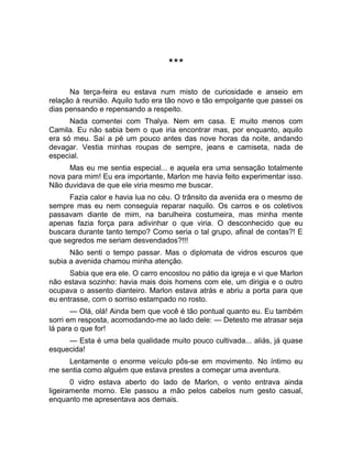 *** 
Na terça-feira eu estava num misto de curiosidade e anseio em 
relação à reunião. Aquilo tudo era tão novo e tão empolgante que passei os 
dias pensando e repensando a respeito. 
Nada comentei com Thalya. Nem em casa. E muito menos com 
Camila. Eu não sabia bem o que iria encontrar mas, por enquanto, aquilo 
era só meu. Saí a pé um pouco antes das nove horas da noite, andando 
devagar. Vestia minhas roupas de sempre, jeans e camiseta, nada de 
especial. 
Mas eu me sentia especial... e aquela era uma sensação totalmente 
nova para mim! Eu era importante, Marlon me havia feito experimentar isso. 
Não duvidava de que ele viria mesmo me buscar. 
Fazia calor e havia lua no céu. O trânsito da avenida era o mesmo de 
sempre mas eu nem conseguia reparar naquilo. Os carros e os coletivos 
passavam diante de mim, na barulheira costumeira, mas minha mente 
apenas fazia força para adivinhar o que viria. O desconhecido que eu 
buscara durante tanto tempo? Como seria o tal grupo, afinal de contas?! E 
que segredos me seriam desvendados?!!! 
Não senti o tempo passar. Mas o diplomata de vidros escuros que 
subia a avenida chamou minha atenção. 
Sabia que era ele. O carro encostou no pátio da igreja e vi que Marlon 
não estava sozinho: havia mais dois homens com ele, um dirigia e o outro 
ocupava o assento dianteiro. Marlon estava atrás e abriu a porta para que 
eu entrasse, com o sorriso estampado no rosto. 
— Olá, olá! Ainda bem que você é tão pontual quanto eu. Eu também 
sorri em resposta, acomodando-me ao lado dele: — Detesto me atrasar seja 
lá para o que for! 
— Esta é uma bela qualidade muito pouco cultivada... aliás, já quase 
esquecida! 
Lentamente o enorme veículo pôs-se em movimento. No íntimo eu 
me sentia como alguém que estava prestes a começar uma aventura. 
0 vidro estava aberto do lado de Marlon, o vento entrava ainda 
ligeiramente morno. Ele passou a mão pelos cabelos num gesto casual, 
enquanto me apresentava aos demais. 
 