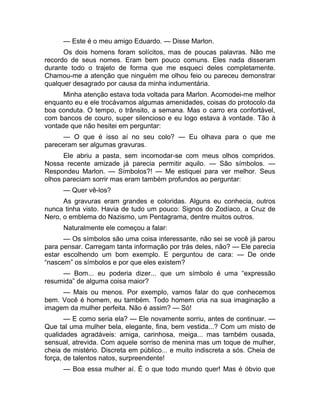 — Este é o meu amigo Eduardo. — Disse Marlon. 
Os dois homens foram solícitos, mas de poucas palavras. Não me 
recordo de seus nomes. Eram bem pouco comuns. Eles nada disseram 
durante todo o trajeto de forma que me esqueci deles completamente. 
Chamou-me a atenção que ninguém me olhou feio ou pareceu demonstrar 
qualquer desagrado por causa da minha indumentária. 
Minha atenção estava toda voltada para Marlon. Acomodei-me melhor 
enquanto eu e ele trocávamos algumas amenidades, coisas do protocolo da 
boa conduta. O tempo, o trânsito, a semana. Mas o carro era confortável, 
com bancos de couro, super silencioso e eu logo estava à vontade. Tão à 
vontade que não hesitei em perguntar: 
— O que é isso aí no seu colo? — Eu olhava para o que me 
pareceram ser algumas gravuras. 
Ele abriu a pasta, sem incomodar-se com meus olhos compridos. 
Nossa recente amizade já parecia permitir aquilo. — São símbolos. — 
Respondeu Marlon. — Símbolos?! — Me estiquei para ver melhor. Seus 
olhos pareciam sorrir mas eram também profundos ao perguntar: 
— Quer vê-los? 
As gravuras eram grandes e coloridas. Alguns eu conhecia, outros 
nunca tinha visto. Havia de tudo um pouco: Signos do Zodíaco, a Cruz de 
Nero, o emblema do Nazismo, um Pentagrama, dentre muitos outros. 
Naturalmente ele começou a falar: 
— Os símbolos são uma coisa interessante, não sei se você já parou 
para pensar. Carregam tanta informação por trás deles, não? — Ele parecia 
estar escolhendo um bom exemplo. E perguntou de cara: — De onde 
“nascem” os símbolos e por que eles existem? 
— Bom... eu poderia dizer... que um símbolo é uma “expressão 
resumida” de alguma coisa maior? 
— Mais ou menos. Por exemplo, vamos falar do que conhecemos 
bem. Você é homem, eu também. Todo homem cria na sua imaginação a 
imagem da mulher perfeita. Não é assim? — Só! 
— E como seria ela? — Ele novamente sorriu, antes de continuar. — 
Que tal uma mulher bela, elegante, fina, bem vestida...? Com um misto de 
qualidades agradáveis: amiga, carinhosa, meiga... mas também ousada, 
sensual, atrevida. Com aquele sorriso de menina mas um toque de mulher, 
cheia de mistério. Discreta em público... e muito indiscreta a sós. Cheia de 
força, de talentos natos, surpreendente! 
— Boa essa mulher aí. É o que todo mundo quer! Mas é óbvio que 
 