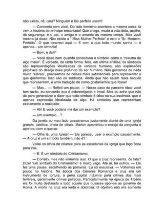 não existe, né, cara? Ninguém é tão perfeita assim! 
— Concordo com você. Do lado feminino acontece a mesma coisa: lá 
vem a história do príncipe encantado! Que chega, muda a vida dela, acolhe, 
dá segurança; é o pai, o amigo e o amante ao mesmo tempo. Mas você 
mesmo já disse. Não existe a “ Miss Mulher-Perfeita” e nem o “Sr. Homem- 
Perfeito”. O que descrevi aqui — E com o que todo mundo sonha — é 
apenas... um símbolo! 
— Bom, e daí? 
— Você disse bem quando conceituou o símbolo como o “resumo de 
algo maior”. É verdade, de certa forma. Mas, em última análise, os símbolos 
são representações idealizadas da vontade humana, são expressões 
palpáveis do desejo mais profundo do ser humano. Não gostamos de nada 
muito “etéreo”, precisamos de coisas mais substanciais para representar o 
que queremos. Isso são os símbolos. Ainda que não sejam reais naquilo 
que representam, é uma tradução de como gostaríamos que fosse! 
— Mas... — Refleti um pouco. — Nesse caso do parceiro ideal você 
tem razão, eu concordo que é estereotipado e irreal. Mas eu acho que não 
dá para generalizar e dizer que todo símbolo é falso na sua essência, que é 
apenas expressão idealizada de algo. Há símbolos que representam 
exatamente a realidade. 
— Ah! E você poderia me dar um exemplo? 
— Um exemplo....? 
Da janela ao meu lado passávamos justamente diante de uma igreja 
grande, católica, cheia de vitrais. Marlon aproveitou o ensejo da pergunta e 
apontou com o queixo: 
— Olha lá, uma Igreja! — Ele pareceu usar o exemplo casualmente. 
— A cruz é um símbolo também, não é? 
Voltei os olhos de relance para as escadarias da Igreja que logo ficou 
para trás. 
— É. É um símbolo do Cristianismo. 
— Correto, mas não somente isso. O que a cruz representa, de fato? 
Dizer “um símbolo do Cristianismo” é muito vago. Até aí, há outros. — Ele 
fez uma pausa, escolhendo as palavras. Eu só escutava. — Voltemos um 
pouco na história. Na época dos Césares Romanos a cruz era um 
instrumento de tortura, a pena capital máxima para crimes dos mais 
terríveis, geralmente crimes políticos. Particularmente na época de Tibério 
ela foi muito destinada a todo aquele que ousasse opor-se ao governo de 
Roma. A morte na cruz era lenta e dolorosa. O objetivo não era somente 
 