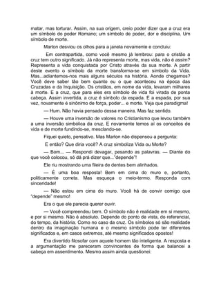 matar, mas torturar. Assim, na sua origem, creio poder dizer que a cruz era 
um símbolo do poder Romano; um símbolo de poder, dor e disciplina. Um 
símbolo de morte. 
Marlon desviou os olhos para a janela novamente e concluiu: 
Em contrapartida, como você mesmo já lembrou: para o cristão a 
cruz tem outro significado. Já não representa morte, mas vida, não é assim? 
Representa a vida conquistada por Cristo através da sua morte. A partir 
deste evento o símbolo da morte transforma-se em símbolo da Vida. 
Mas...adiantemos-nos mais alguns séculos na história. Aonde chegamos? 
Você deve saber tão bem quanto eu o que aconteceu na época das 
Cruzadas e da Inquisição. Os cristãos, em nome da vida, levaram milhares 
à morte. E a cruz, que para eles era símbolo de vida foi virada de ponta 
cabeça. Assim invertida, a cruz é símbolo da espada. E a espada, por sua 
vez, novamente é sinônimo de força, poder... e morte. Veja que paradigma! 
— Hum. Não havia pensado dessa maneira. Mas faz sentido. 
— Houve uma inversão de valores no Cristianismo que levou também 
a uma inversão simbólica da cruz. E novamente temos aí os conceitos de 
vida e de morte fundindo-se, mesclando-se. 
Fiquei quieto, pensativo. Mas Marlon não dispensou a pergunta: 
E então? Que diria você? A cruz simboliza Vida ou Morte? 
— Bom... — Respondi devagar, pesando as palavras. — Diante do 
que você colocou, só dá prá dizer que...”depende”! 
Ele riu mostrando uma fileira de dentes bem alinhados. 
— É uma boa resposta! Bem em cima do muro e, portanto, 
politicamente correta. Mas esqueça o meio-termo. Responda com 
sinceridade! 
— Não estou em cima do muro. Você há de convir comigo que 
“depende” mesmo! 
Era o que ele parecia querer ouvir. 
— Você compreendeu bem. O símbolo não é realidade em si mesmo, 
e por si mesmo. Não é absoluto. Depende do ponto de vista, do referencial, 
do tempo, da história. Como no caso da cruz. Os símbolos só são realidade 
dentro da imaginação humana e o mesmo símbolo pode ter diferentes 
significados e, em casos extremos, até mesmo significados opostos! 
Era divertido filosofar com aquele homem tão inteligente. A resposta e 
a argumentação me pareceram convincentes de forma que balancei a 
cabeça em assentimento. Mesmo assim ainda questionei: 
 