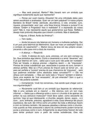 — Mas será possível, Marlon? Não haverá nem um símbolo que 
signifique exatamente aquilo que representa? 
— Pense por você mesmo, Eduardo! Há uma infinidade deles para 
serem escolhidos e analisados. Quer ver um bem palpável? A nossa própria 
Bandeira do Brasil! Verde: plenitude, abundância, e vida; amarelo: ouro, 
riqueza, prosperidade; azul: paz; uma faixa branca: limpeza e pureza! E os 
dizeres “Ordem e Progresso! Isso é realidade? E a expressão do nosso 
país? Não é, mas representa aquilo que gostaríamos que fosse. Reflete o 
desejo mais profundo daqueles que criaram o símbolo. Mas é idealizado. 
Fulguras, ó Brasil, florão da América”! 
— Tem razão... 
— Ainda há pouco nós falamos em homens e mulheres perfeitos. Daí 
é um pulo para falarmos do Matrimônio. Quer ver mais um exemplo? Qual é 
o símbolo do casamento? — Marlon tocou de leve em seu próprio anular, 
piscando o olho para mim a título de incentivo. 
— A aliança. — Respondi. 
— Certo. A aliança de ouro, pura, preciosa, um aro sem começo ou 
fim. Que simboliza algo eterno. Como o casamento e o amor “deveriam” ser! 
E já que falamos em ouro... sabia que o ouro puro não pode ser moldado? 
Para ser forjada, a aliança precisa —digamos assim — de “impurezas”. 
Precisa de outras substâncias que, associadas à pureza do ouro, tornam a 
aliança perfeita. Mas se o Puro precisa do Impuro para se tornar um... se 
para ser perfeita a “pureza” precisa do que chamamos de “impureza”... será 
que podemos entender como absolutos estes conceitos??? — Ele me 
olhava com seriedade. — Mas por outro lado o “Impuro” também é relativo. 
Seria uma espécie de “mal necessário”, dá prá entender? Sem o qual o 
“Puro” não poderia subsistir. 
— Compreendo. Você me convenceu, mas aonde quer chegar com a 
sua argumentação?! 
— Novamente você tem aí um símbolo que depende do referencial. 
Não é uma verdade em si mesmo! — Ele retomou com um tom mais 
informal. — Sabia que a diferença entre o ouro e o chumbo é de apenas um 
próton na sua estrutura molecular? Você deve saber, como estudante de 
química. Veja só que interessante...o chumbo, pesado, denso, opaco... e o 
ouro... puro, brilhante, precioso, agradável à vista. Essa diferença tão pouco 
expressiva, tão sutil, tão ínfima como um próton fez toda a diferençai Assim 
é com os homens também. Há pessoas pesadas e densas como o chumbo, 
mas quando se lhes acrescenta o átomo do conhecimento podem tornar-se 
puras e preciosas como o ouro. Antigamente os alquimistas fizeram de tudo 
para tentar produzir ouro a partir de outras substâncias. Eles não 
 