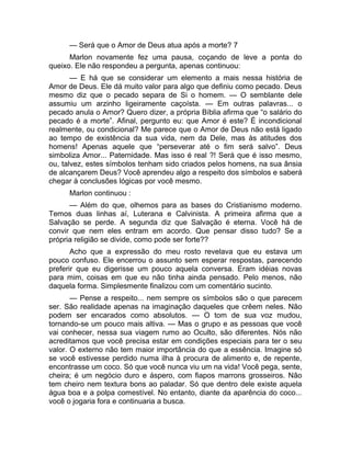 — Será que o Amor de Deus atua após a morte? 7 
Marlon novamente fez uma pausa, coçando de leve a ponta do 
queixo. Ele não respondeu a pergunta, apenas continuou: 
— E há que se considerar um elemento a mais nessa história de 
Amor de Deus. Ele dá muito valor para algo que definiu como pecado. Deus 
mesmo diz que o pecado separa de Si o homem. — O semblante dele 
assumiu um arzinho ligeiramente caçoísta. — Em outras palavras... o 
pecado anula o Amor? Quero dizer, a própria Bíblia afirma que “o salário do 
pecado é a morte”. Afinal, pergunto eu: que Amor é este? É incondicional 
realmente, ou condicional? Me parece que o Amor de Deus não está ligado 
ao tempo de existência da sua vida, nem da Dele, mas às atitudes dos 
homens! Apenas aquele que “perseverar até o fim será salvo”. Deus 
simboliza Amor... Paternidade. Mas isso é real ?! Será que é isso mesmo, 
ou, talvez, estes símbolos tenham sido criados pelos homens, na sua ânsia 
de alcançarem Deus? Você aprendeu algo a respeito dos símbolos e saberá 
chegar à conclusões lógicas por você mesmo. 
Marlon continuou : 
— Além do que, olhemos para as bases do Cristianismo moderno. 
Temos duas linhas aí, Luterana e Calvinista. A primeira afirma que a 
Salvação se perde. A segunda diz que Salvação é eterna. Você há de 
convir que nem eles entram em acordo. Que pensar disso tudo? Se a 
própria religião se divide, como pode ser forte?? 
Acho que a expressão do meu rosto revelava que eu estava um 
pouco confuso. Ele encerrou o assunto sem esperar respostas, parecendo 
preferir que eu digerisse um pouco aquela conversa. Eram idéias novas 
para mim, coisas em que eu não tinha ainda pensado. Pelo menos, não 
daquela forma. Simplesmente finalizou com um comentário sucinto. 
— Pense a respeito... nem sempre os símbolos são o que parecem 
ser. São realidade apenas na imaginação daqueles que crêem neles. Não 
podem ser encarados como absolutos. — O tom de sua voz mudou, 
tornando-se um pouco mais altiva. — Mas o grupo e as pessoas que você 
vai conhecer, nessa sua viagem rumo ao Oculto, são diferentes. Nós não 
acreditamos que você precisa estar em condições especiais para ter o seu 
valor. O externo não tem maior importância do que a essência. Imagine só 
se você estivesse perdido numa ilha à procura de alimento e, de repente, 
encontrasse um coco. Só que você nunca viu um na vida! Você pega, sente, 
cheira; é um negócio duro e áspero, com fiapos marrons grosseiros. Não 
tem cheiro nem textura bons ao paladar. Só que dentro dele existe aquela 
água boa e a polpa comestível. No entanto, diante da aparência do coco... 
você o jogaria fora e continuaria a busca. 
 