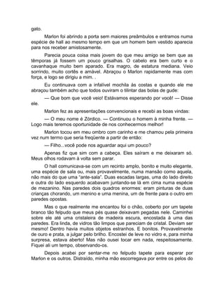 gato. 
Marlon foi abrindo a porta sem maiores preâmbulos e entramos numa 
espécie de hall ao mesmo tempo em que um homem bem vestido aparecia 
para nos receber amistosamente. 
Parecia pouca coisa mais jovem do que meu amigo se bem que as 
têmporas já fossem um pouco grisalhas. O cabelo era bem curto e o 
cavanhaque muito bem aparado. Era magro, de estatura mediana. Veio 
sorrindo, muito cortês e amável. Abraçou o Marlon rapidamente mas com 
força, e logo se dirigiu a mim. . 
Eu continuava com a infalível mochila às costas e quando ele me 
abraçou também acho que todos ouviram o tilintar das bolas de gude: 
— Que bom que você veio! Estávamos esperando por você! — Disse 
ele. 
Marlon fez as apresentações convencionais e recebi as boas vindas: 
— O meu nome é Zórdico. — Continuou o homem à minha frente. — 
Logo mais teremos oportunidade de nos conhecermos melhor! 
Marlon tocou em meu ombro com carinho e me chamou pela primeira 
vez num termo que seria freqüente a partir de então: 
— Filho...você pode nos aguardar aqui um pouco? 
Apenas fiz que sim com a cabeça. Eles saíram e me deixaram só. 
Meus olhos rodavam à volta sem parar. 
O hall comunicava-se com um recinto amplo, bonito e muito elegante, 
uma espécie de sala ou, mais provavelmente, numa mansão como aquela, 
não mais do que uma “ante-sala”. Duas escadas largas, uma do lado direito 
e outra do lado esquerdo acabavam juntando-se lá em cima numa espécie 
de mezanino. Nas paredes dois quadros enormes: eram pinturas de duas 
crianças chorando, um menino e uma menina, um de frente para o outro em 
paredes opostas. 
Mas o que realmente me encantou foi o chão, coberto por um tapete 
branco tão felpudo que meus pés quase deixavam pegadas nele. Caminhei 
sobre ele até uma cristaleira de madeira escura, encostada à uma das 
paredes. Era linda, de vidros tão limpos que pareciam de cristal. Deviam ser 
mesmo! Dentro havia muitos objetos estranhos. E bonitos. Provavelmente 
de ouro e prata, a julgar pelo brilho. Encostei de leve no vidro e, para minha 
surpresa, estava aberto! Mas não ousei tocar em nada, respeitosamente. 
Fiquei ali um tempo, observando-os. 
Depois acabei por sentar-me no felpudo tapete para esperar por 
Marlon e os outros. Distraído, minha mão escorregava por entre os pelos do 
 