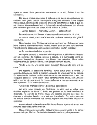tapete e meus olhos percorriam novamente o recinto. Estava tudo tão 
silencioso... 
Do tapete minha mão subiu à cabeça e me pus a desembaraçar os 
cabelos, num gesto casual. Sem querer mergulhei de novo numa viagem 
introspectiva, relembrando o recente encontro com Marlon e tudo o que ele 
me dissera. Mas não houve tempo: fui puxado à realidade outra vez, atraído 
pelo ruído dos passos e das vozes. Eram Marlon e Zórdico. 
— Vamos descer? — Convidou Marlon. — Está na hora! 
Levantei-me de pronto com uma expressão que escapou na hora: 
— Vamos nessa, cara! — Caí em mim. — Pôxa, desculpe aí a gíria! É 
o costume. 
Nem Marlon nem Zórdico pareceram se importar. Saímos por uma 
porta lateral e adentramos outro recinto. Neste, atrás de uma porta estreita, 
vislumbrei uma escadaria acarpetada de vermelho. Marlon explicou: 
— As reuniões são feitas no porão. 
O carpete abafava o ruído dos nossos passos. A escada era ladeada 
por um corrimão de madeira grossa e escura, e a iluminação vinha de 
pequenas lamparinas dispostas em fileiras nas paredes. Meus olhos 
observavam tudo com assombro, sem perder nenhum detalhe. 
“Onde já se viu um porão assim luxuoso? Comparado com o lá de 
casa...” 
De repente a escadaria terminou numa curva para a direita. O 
corrimão tinha neste ponto a imagem esculpida de um deus inca ou asteca. 
Fiz questão de deslizar minha mão sobre ela ao mesmo tempo em que 
estiquei o pescoço. Havia ali um Portal tremendamente amplo, com um arco 
gótico que se elevava acima de nossas cabeças, e que dava acesso a um 
belo aposento. Tudo era muito luxuoso. 
“Que coisa impressionante!”. Eu estava boquiaberto. 
Ali seria uma espécie de Biblioteca, ou algo que o valha, com 
estantes repletas de livros. O salão era grande, muito bem iluminado e 
decorado. Na parede da frente havia um espelho enorme que logo me 
chamou a atenção, bonito, com moldura trabalhada. Os sofás estavam 
arrumados confortavelmente nos cantos, repletos de almofadas felpudas e 
coloridas. 
Apesar do calor da noite o ambiente era fresco, agradável, e um leve 
perfume adocicado permeava o ar. 
Havia mais gente no salão. Estavam todos conversando e fui sendo 
apresentado por Marlon. Ele também ia sendo saudado pelos presentes. 
 