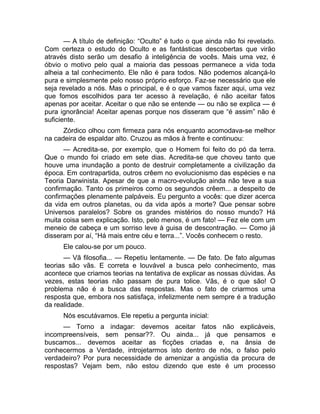— A título de definição: “Oculto” é tudo o que ainda não foi revelado. 
Com certeza o estudo do Oculto e as fantásticas descobertas que virão 
através disto serão um desafio à inteligência de vocês. Mais uma vez, é 
óbvio o motivo pelo qual a maioria das pessoas permanece a vida toda 
alheia a tal conhecimento. Ele não é para todos. Não podemos alcançá-lo 
pura e simplesmente pelo nosso próprio esforço. Faz-se necessário que ele 
seja revelado a nós. Mas o principal, e é o que vamos fazer aqui, uma vez 
que fomos escolhidos para ter acesso à revelação, é não aceitar fatos 
apenas por aceitar. Aceitar o que não se entende — ou não se explica — é 
pura ignorância! Aceitar apenas porque nos disseram que “é assim” não é 
suficiente. 
Zórdico olhou com firmeza para nós enquanto acomodava-se melhor 
na cadeira de espaldar alto. Cruzou as mãos à frente e continuou: 
— Acredita-se, por exemplo, que o Homem foi feito do pó da terra. 
Que o mundo foi criado em sete dias. Acredita-se que choveu tanto que 
houve uma inundação a ponto de destruir completamente a civilização da 
época. Em contrapartida, outros crêem no evolucionismo das espécies e na 
Teoria Darwinista. Apesar de que a macro-evolução ainda não teve a sua 
confirmação. Tanto os primeiros como os segundos crêem... a despeito de 
confirmações plenamente palpáveis. Eu pergunto a vocês: que dizer acerca 
da vida em outros planetas, ou da vida após a morte? Que pensar sobre 
Universos paralelos? Sobre os grandes mistérios do nosso mundo? Há 
muita coisa sem explicação. Isto, pelo menos, é um fato! — Fez ele com um 
meneio de cabeça e um sorriso leve à guisa de descontração. — Como já 
disseram por aí, “Há mais entre céu e terra...”. Vocês conhecem o resto. 
Ele calou-se por um pouco. 
— Vã filosofia... — Repetiu lentamente. — De fato. De fato algumas 
teorias são vãs. E correta e louvável a busca pelo conhecimento, mas 
acontece que criamos teorias na tentativa de explicar as nossas dúvidas. Às 
vezes, estas teorias não passam de pura tolice. Vãs, é o que são! O 
problema não é a busca das respostas. Mas o fato de criarmos uma 
resposta que, embora nos satisfaça, infelizmente nem sempre é a tradução 
da realidade. 
Nós escutávamos. Ele repetiu a pergunta inicial: 
— Torno a indagar: devemos aceitar fatos não explicáveis, 
incompreensíveis, sem pensar??. Ou ainda... já que pensamos e 
buscamos... devemos aceitar as ficções criadas e, na ânsia de 
conhecermos a Verdade, introjetarmos isto dentro de nós, o falso pelo 
verdadeiro? Por pura necessidade de amenizar a angústia da procura de 
respostas? Vejam bem, não estou dizendo que este é um processo 
 