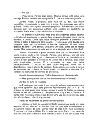 — Por quê? 
— Pela forma. Parece algo assim. Mesmo porque está sobre uma 
bandeja. Poderia também ser uma garrafa. É... parece mais uma garrafa! 
Zórdico repetiu a pergunta para mais um ou dois, que deram 
sugestões, concordando ou não com a moça. Eu observava com olhos 
grandes. Zórdico tirou o pano sem mais perguntas. Sob ele havia um objeto 
parecido com um pequenino edifício, uma espécie de castelinho de 
brinquedo. Nada a ver com o que havíamos pensado. 
— O exemplo é rudimentar mas creio que podemos passar adiante. 
— Limitou-se a comentar. — Vamos falar um pouco do nosso objeto real de 
estudos, o Oculto. Quero que todos consigam perceber a diferença. — 
Tornou a cobrir o castelinho com o pano. — Temos aqui uma dúvida, uma 
incógnita, algo que nos estimula a formular hipóteses. “O que haverá 
debaixo do pano?” Uma garrafa, uma jarra, um copo? Estas são as nossas 
teorias. Mas, deixando-as de lado, vamos ver a Verdade, vamos descobrir! 
Retirou novamente o pano, olhando para nós. — Percebem? Este 
objeto estava oculto e foi revelado. Parecia uma garrafa... era até uma 
hipótese plausível. Mas agora conhecemos a Verdade, ao descobrirmos o 
Oculto. É fácil perceber a diferença. O Oculto não é fantasia, algo criado 
pela imaginação humana. É a revelação de algo que existe 
verdadeiramente. O Oculto só está oculto enquanto ainda não o 
descobrimos, mas é reflexo da Verdade. Como alguns de vocês já devem 
ter escutado, ao conhecer o Oculto vocês conhecerão a Verdade. E a 
Verdade irá libertá-los do cativeiro da ignorância. 
Alguém tomou a perguntar. Todos desviamos os olhos para ele: 
— Mas quem garante que de fato encontraremos a Verdade? 
Zórdico foi curto na resposta: 
— É cedo para responder à sua pergunta. Adianto apenas que tudo o 
que você aprender aqui será provado racionalmente por “A + B”. No 
entanto, se você parar para pensar, porque a teoria de Galileu de repente 
deixou de ser tão questionada? Simplesmente porque era a Verdade. E 
ponto final. Não havia mais o que discutir uma vez que se percebeu esse 
fato. Contra fatos... não há argumentos! 
Voltou-se novamente ao grupo e deu seqüência. 
— Apenas a título de complementação analisemos ainda um outro 
exemplo. O da “Garrafa” é simples, usei só para que visualizassem o 
mecanismo básico do erro. Vamos falar de algo bem mais conhecido. 
Tomemos por base a Bíblia. Eu poderia usar outro Livro como exemplo, 
mas eu creio que a Bíblia é mais familiar a todos. É um dos Livros mais 
 