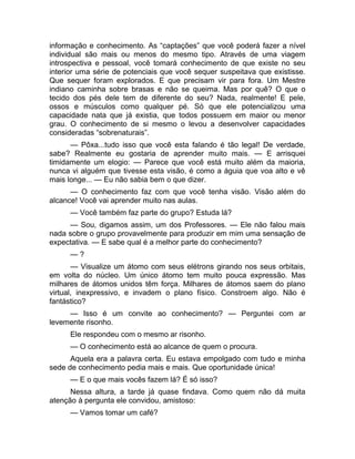 informação e conhecimento. As “captações” que você poderá fazer a nível 
individual são mais ou menos do mesmo tipo. Através de uma viagem 
introspectiva e pessoal, você tomará conhecimento de que existe no seu 
interior uma série de potenciais que você sequer suspeitava que existisse. 
Que sequer foram explorados. E que precisam vir para fora. Um Mestre 
indiano caminha sobre brasas e não se queima. Mas por quê? O que o 
tecido dos pés dele tem de diferente do seu? Nada, realmente! E pele, 
ossos e músculos como qualquer pé. Só que ele potencializou uma 
capacidade nata que já existia, que todos possuem em maior ou menor 
grau. O conhecimento de si mesmo o levou a desenvolver capacidades 
consideradas “sobrenaturais”. 
— Pôxa...tudo isso que você esta falando é tão legal! De verdade, 
sabe? Realmente eu gostaria de aprender muito mais. — E arrisquei 
timidamente um elogio: — Parece que você está muito além da maioria, 
nunca vi alguém que tivesse esta visão, é como a águia que voa alto e vê 
mais longe... — Eu não sabia bem o que dizer. 
— O conhecimento faz com que você tenha visão. Visão além do 
alcance! Você vai aprender muito nas aulas. 
— Você também faz parte do grupo? Estuda lá? 
— Sou, digamos assim, um dos Professores. — Ele não falou mais 
nada sobre o grupo provavelmente para produzir em mim uma sensação de 
expectativa. — E sabe qual é a melhor parte do conhecimento? 
— ? 
— Visualize um átomo com seus elétrons girando nos seus orbitais, 
em volta do núcleo. Um único átomo tem muito pouca expressão. Mas 
milhares de átomos unidos têm força. Milhares de átomos saem do plano 
virtual, inexpressivo, e invadem o plano físico. Constroem algo. Não é 
fantástico? 
— Isso é um convite ao conhecimento? — Perguntei com ar 
levemente risonho. 
Ele respondeu com o mesmo ar risonho. 
— O conhecimento está ao alcance de quem o procura. 
Aquela era a palavra certa. Eu estava empolgado com tudo e minha 
sede de conhecimento pedia mais e mais. Que oportunidade única! 
— E o que mais vocês fazem lá? É só isso? 
Nessa altura, a tarde já quase findava. Como quem não dá muita 
atenção à pergunta ele convidou, amistoso: 
— Vamos tomar um café? 
 