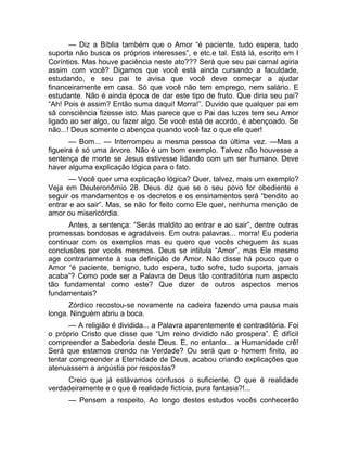 — Diz a Bíblia também que o Amor “é paciente, tudo espera, tudo 
suporta não busca os próprios interesses”, e etc.e tal. Está lá, escrito em I 
Coríntios. Mas houve paciência neste ato??? Será que seu pai carnal agiria 
assim com você? Digamos que você está ainda cursando a faculdade, 
estudando, e seu pai te avisa que você deve começar a ajudar 
financeiramente em casa. Só que você não tem emprego, nem salário. E 
estudante. Não é ainda época de dar este tipo de fruto. Que diria seu pai? 
“Ah! Pois é assim? Então suma daqui! Morra!”. Duvido que qualquer pai em 
sã consciência fizesse isto. Mas parece que o Pai das luzes tem seu Amor 
ligado ao ser algo, ou fazer algo. Se você está de acordo, é abençoado. Se 
não...! Deus somente o abençoa quando você faz o que ele quer! 
— Bom... — Interrompeu a mesma pessoa da última vez. —Mas a 
figueira é só uma árvore. Não é um bom exemplo. Talvez não houvesse a 
sentença de morte se Jesus estivesse lidando com um ser humano. Deve 
haver alguma explicação lógica para o fato. 
— Você quer uma explicação lógica? Quer, talvez, mais um exemplo? 
Veja em Deuteronômio 28. Deus diz que se o seu povo for obediente e 
seguir os mandamentos e os decretos e os ensinamentos será “bendito ao 
entrar e ao sair”. Mas, se não for feito como Ele quer, nenhuma menção de 
amor ou misericórdia. 
Antes, a sentença: “Serás maldito ao entrar e ao sair”, dentre outras 
promessas bondosas e agradáveis. Em outra palavras... morra! Eu poderia 
continuar com os exemplos mas eu quero que vocês cheguem às suas 
conclusões por vocês mesmos. Deus se intitula “Amor”, mas Ele mesmo 
age contrariamente à sua definição de Amor. Não disse há pouco que o 
Amor “é paciente, benigno, tudo espera, tudo sofre, tudo suporta, jamais 
acaba”? Como pode ser a Palavra de Deus tão contraditória num aspecto 
tão fundamental como este? Que dizer de outros aspectos menos 
fundamentais? 
Zórdico recostou-se novamente na cadeira fazendo uma pausa mais 
longa. Ninguém abriu a boca. 
— A religião é dividida... a Palavra aparentemente é contraditória. Foi 
o próprio Cristo que disse que “Um reino dividido não prospera”. É difícil 
compreender a Sabedoria deste Deus. E, no entanto... a Humanidade crê! 
Será que estamos crendo na Verdade? Ou será que o homem finito, ao 
tentar compreender a Eternidade de Deus, acabou criando explicações que 
atenuassem a angústia por respostas? 
Creio que já estávamos confusos o suficiente. O que é realidade 
verdadeiramente e o que é realidade fictícia, pura fantasia?!... 
— Pensem a respeito. Ao longo destes estudos vocês conhecerão 
 