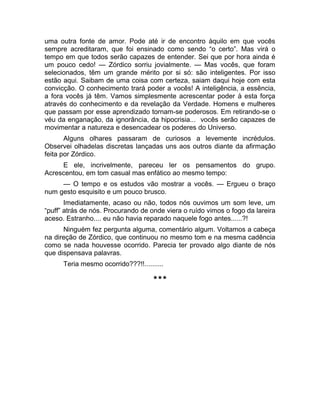 uma outra fonte de amor. Pode até ir de encontro àquilo em que vocês 
sempre acreditaram, que foi ensinado como sendo “o certo”. Mas virá o 
tempo em que todos serão capazes de entender. Sei que por hora ainda é 
um pouco cedo! — Zórdico sorriu jovialmente. — Mas vocês, que foram 
selecionados, têm um grande mérito por si só: são inteligentes. Por isso 
estão aqui. Saibam de uma coisa com certeza, saiam daqui hoje com esta 
convicção. O conhecimento trará poder a vocês! A inteligência, a essência, 
a fora vocês já têm. Vamos simplesmente acrescentar poder à esta força 
através do conhecimento e da revelação da Verdade. Homens e mulheres 
que passam por esse aprendizado tornam-se poderosos. Em retirando-se o 
véu da enganação, da ignorância, da hipocrisia... vocês serão capazes de 
movimentar a natureza e desencadear os poderes do Universo. 
Alguns olhares passaram de curiosos a levemente incrédulos. 
Observei olhadelas discretas lançadas uns aos outros diante da afirmação 
feita por Zórdico. 
E ele, incrivelmente, pareceu ler os pensamentos do grupo. 
Acrescentou, em tom casual mas enfático ao mesmo tempo: 
— O tempo e os estudos vão mostrar a vocês. — Ergueu o braço 
num gesto esquisito e um pouco brusco. 
Imediatamente, acaso ou não, todos nós ouvimos um som leve, um 
“puff” atrás de nós. Procurando de onde viera o ruído vimos o fogo da lareira 
aceso. Estranho.... eu não havia reparado naquele fogo antes......?! 
Ninguém fez pergunta alguma, comentário algum. Voltamos a cabeça 
na direção de Zórdico, que continuou no mesmo tom e na mesma cadência 
como se nada houvesse ocorrido. Parecia ter provado algo diante de nós 
que dispensava palavras. 
Teria mesmo ocorrido???!!.......... 
*** 
 