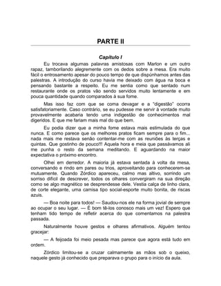 PARTE II 
Capítulo I 
Eu trocava algumas palavras amistosas com Marlon e um outro 
rapaz, tamborilando alegremente com os dedos sobre a mesa. Era muito 
fácil o entrosamento apesar do pouco tempo de que dispúnhamos antes das 
palestras. A introdução do curso havia me deixado com água na boca e 
pensando bastante a respeito. Eu me sentia como que sentado num 
restaurante onde os pratos vão sendo servidos muito lentamente e em 
pouca quantidade quando comparados à sua fome. 
Mas isso faz com que se coma devagar e a “digestão” ocorra 
satisfatoriamente. Caso contrário, se eu pudesse me servir à vontade muito 
provavelmente acabaria tendo uma indigestão de conhecimentos mal 
digeridos. E que me fariam mais mal do que bem. 
Eu podia dizer que a minha fome estava mais estimulada do que 
nunca. E como parece que os melhores pratos ficam sempre para o fim... 
nada mais me restava senão contentar-me com as reuniões às terças e 
quintas. Que gostinho de pouco!!! Aquela hora e meia que passávamos ali 
me punha o resto da semana meditando. E aguardando na maior 
expectativa o próximo encontro. 
Olhei em derredor. A maioria já estava sentada à volta da mesa, 
conversando e rindo em pares ou trios, aproveitando para conhecerem-se 
mutuamente. Quando Zórdico apareceu, calmo mas altivo, sorrindo um 
sorriso difícil de descrever, todos os olhares convergiram na sua direção 
como se algo magnético se desprendesse dele. Vestia calça de linho clara, 
de corte elegante, uma camisa tipo social-esporte muito bonita, de riscas 
azuis. 
— Boa noite para todos! — Saudou-nos ele na forma jovial de sempre 
ao ocupar o seu lugar. — É bom tê-los conosco mais um vez! Espero que 
tenham tido tempo de refletir acerca do que comentamos na palestra 
passada. 
Naturalmente houve gestos e olhares afirmativos. Alguém tentou 
gracejar: 
— A feijoada foi meio pesada mas parece que agora está tudo em 
ordem. 
Zórdico limitou-se a cruzar calmamente as mãos sob o queixo, 
naquele gesto já conhecido que preparava o grupo para o início da aula. 
 