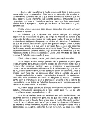 — Bem... não vou retomar a fundo o que eu já disse e que, espero, 
tenha sido bem compreendido. Não temos a pretensão de levá-los ao 
conhecimento completo de tudo o que existe. Seria tolice acreditar que isto 
seja possível neste momento. No entanto continuo enfatizando que é 
necessário conhecer a verdadeira verdade para que haja crescimento 
efetivo. Esta é a proposta... a princípio! — Parou de falar e olhou o grupo 
com firmeza. 
Iniciou um novo assunto após poucos segundos, em outro tom, com 
voz pausada e grave. 
— Sabemos que o Homem tem muitas crenças. As crenças 
dependem da localização no globo, do tempo na História, da cultura e de 
uma série de fatores que variam de região para região. O que se crê hoje 
aqui no Brasil é diferente do que se cria há dois séculos atrás. E é diferente 
do que se crê na África ou no Japão, em qualquer tempo! O ser humano 
precisa de crenças. E o que vem a ser isso? Tudo o que não podemos 
explicar com a razão vamos chamar genericamente de “Crença”. Seria uma 
espécie de doutrina paralela à razão, algo em que se acredita mas que não 
necessariamente é reflexo da realidade. Existe uma infinidade de tipos de 
crenças. A Religião, por exemplo, é uma. 
Zórdico descruzou os braços, gesticulando para explicar melhor. 
— A religião é uma crença porque não a podemos explicar pela 
lógica. Depende de fé. Deus seria uma espécie de sinônimo de tudo o que o 
homem não consegue explicar. Mas, é engraçado o comportamento 
humano em se tratando dessa história de fé! Acredita-se em algo que nunca 
se viu, não se conhece bem, não se sente por aí em toda esquina... mas é 
preciso crer! Pois não se consegue olhar para a estrada da vida e 
contemplar ao final dela a morte, pura e simples. A questão da morte é um 
tema dos mais discutidos em todas as Religiões do mundo. O homem 
sonha com a Imortalidade. Com a Eternidade. Durante toda a história da 
Humanidade, e em todas as Religiões, busca-se uma resposta para este 
tremendo impasse: afinal... e a morte?! 
Ouvíamos todos com muita atenção procurando não perder nenhum 
detalhe, intimamente raciocinando a todo vapor para ver se de fato 
concordávamos com o que ele dizia ou não. 
— A morte também está toda envolvida em simbolismos dentro das 
doutrinas católicas e cristãs em geral. Diz-se que só se verá o Céu após a 
morte. Só se verá o Criador face a face após a morte. Um santo também 
nunca é canonizado em vida, ele só ganha valor depois de morto! Procura-se 
retardar a morte ao máximo. Quando isso não é mais possível só resta a 
possibilidade de negá-la, atribuindo-lhe um novo fim. Ou seja, quer indo 
 