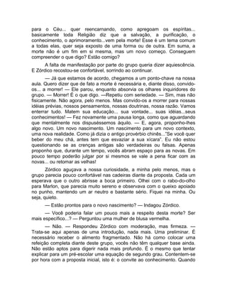 para o Céu... quer reencarnando, como apregoam os espíritas... 
basicamente toda Religião diz que a salvação, a purificação, o 
conhecimento, o aprimoramento...vem pela morte! Esse é um tema comum 
a todas elas, quer seja exposto de uma forma ou de outra. Em suma, a 
morte não é um fim em si mesma, mas um novo começo. Conseguem 
compreender o que digo? Estão comigo? 
A falta de manifestação por parte do grupo queria dizer aquiescência. 
E Zórdico recostou-se confortável, sorrindo ao continuar. 
— Já que estamos de acordo, chegamos a um ponto-chave na nossa 
aula. Quero dizer que de fato a morte é necessária e, diante disso, convido-os... 
a morrer! — Ele parou, enquanto absorvia os olhares inquiridores do 
grupo. — Morrer! É o que digo. —Repetiu com seriedade. — Sim, mas não 
fisicamente. Não agora, pelo menos. Mas convido-os a morrer para nossas 
idéias prévias, nossos pensamentos, nossas doutrinas, nossa razão. Vamos 
enterrar tudo. Matem sua educação... sua vontade... suas idéias...seus 
conhecimentos! — Fez novamente uma pausa longa, como que aguardando 
que mentalmente nos dispuséssemos àquilo. — E, agora, proponho-lhes 
algo novo. Um novo nascimento. Um nascimento para um novo contexto, 
uma nova realidade. Como já dizia o antigo provérbio chinês...”Se você quer 
beber do meu chá, antes tem que esvaziar a sua xícara”. Eu não estou 
questionando se as crenças antigas são verdadeiras ou falsas. Apenas 
proponho que, durante um tempo, vocês abram espaço para as novas. Em 
pouco tempo poderão julgar por si mesmos se vale a pena ficar com as 
novas... ou retomar as velhas! 
Zórdico aguçava a nossa curiosidade, a minha pelo menos, mas o 
grupo parecia pouco confortável nas cadeiras diante da proposta. Cada um 
esperava que o outro abrisse a boca primeiro. Olhei com o rabo-do-olho 
para Marlon, que parecia muito sereno e observava com o queixo apoiado 
no punho, mantendo um ar neutro e bastante sério. Fiquei na minha. Ou 
seja, quieto. 
— Estão prontos para o novo nascimento? — Indagou Zórdico. 
— Você poderia falar um pouco mais a respeito desta morte? Ser 
mais específico...? — Perguntou uma mulher de blusa vermelha. 
— Não. — Respondeu Zórdico com moderação, mas firmeza. — 
Trata-se aqui apenas de uma introdução, nada mais. Uma preliminar. É 
necessário receber o alimento fragmentado. Não há como colocar uma 
refeição completa diante deste grupo, vocês não têm qualquer base ainda. 
Não estão aptos para digerir nada mais profundo. É o mesmo que tentar 
explicar para um pré-escolar uma equação de segundo grau. Contentem-se 
por hora com a proposta inicial, isto é: o convite ao conhecimento. Quando 
 