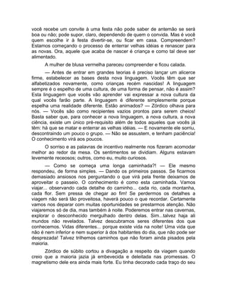 você recebe um convite à uma festa não pode saber de antemão se será 
boa ou não; pode supor, claro, dependendo de quem o convida. Mas é você 
quem escolhe ir à festa divertir-se, ou ficar em casa. Compreendem? 
Estamos começando o processo de enterrar velhas idéias e renascer para 
as novas. Ora, aquele que acaba de nascer é criança e como tal deve ser 
alimentado. 
A mulher de blusa vermelha pareceu compreender e ficou calada. 
— Antes de entrar em grandes teorias é preciso lançar um alicerce 
firme, estabelecer as bases desta nova linguagem. Vocês têm que ser 
alfabetizados novamente, como crianças recém nascidas! A linguagem 
sempre é o espelho de uma cultura, de uma forma de pensar, não é assim? 
Esta linguagem que vocês vão aprender vai expressar a nova cultura da 
qual vocês farão parte. A linguagem é diferente simplesmente porque 
espelha uma realidade diferente. Estão animados? — Zórdico olhava para 
nós. — Vocês são como recipientes vazios prontos para serem cheios! 
Basta saber que, para conhecer a nova linguagem, a nova cultura, a nova 
ciência, existe um único pré-requisito além de todos aqueles que vocês já 
têm: há que se matar e enterrar as velhas idéias. — E novamente ele sorriu, 
descontraindo um pouco o grupo. — Não se assustem, e tenham paciência! 
O conhecimento virá aos poucos. 
O sorriso e as palavras de incentivo realmente nos fizeram acomodar 
melhor ao redor da mesa. Os sentimentos se dividiam. Alguns estavam 
levemente receosos; outros, como eu, muito curiosos. 
— Como se começa uma longa caminhada?! — Ele mesmo 
respondeu, de forma simples. — Dando os primeiros passos. Se ficarmos 
demasiado ansiosos nos perguntando o que virá pela frente deixamos de 
aproveitar o passeio. O conhecimento é como esta caminhada. Vamos 
viajar... observando cada detalhe do caminho... cada rio, cada montanha, 
cada flor. Sem pressa de chegar ao fim! Se perdermos os detalhes a 
viagem não será tão proveitosa, haverá pouco o que recordar. Certamente 
vamos nos deparar com muitas oportunidades se prestarmos atenção. Não 
viajaremos só de dia, mas também à noite. Poderemos entrar nas cavernas, 
explorar o desconhecido mergulhado dentro delas. Sim...talvez haja ali 
mundos não revelados. Talvez descubramos seres diferentes dos que 
conhecemos. Vidas diferentes... porque existe vida na noite! Uma vida que 
não é nem inferior e nem superior à dos habitantes do dia, que não pode ser 
desprezada! Talvez trilhemos caminhos que não foram ainda pisados pela 
maioria. 
Zórdico de súbito cortou a divagação a respeito da viagem quando 
creio que a maioria jazia já embevecida e deleitada nas promessas. O 
magnetismo dele era ainda mais forte. Eu tinha decorado cada traço do seu 
 