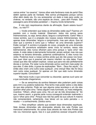 vamos entrar “na caverna”. Vamos olhar este fenômeno mais de perto! Eles 
detêm apenas parte de Verdade. Nós somos privilegiados porque vamos 
olhar além deste véu. Eu vou acrescentar um dado a mais para vocês: os 
chakras, na verdade, são uma espécie de chave... para abrir Portais. São 
passagens para dimensões paralelas! — Inspirou fundo lentamente. 
E nós nem respirávamos diante da afirmação. Quem estaria louco? 
Eles... ou nós??? 
— Vocês entendem que todas as dimensões estão aqui? Faamos um 
paralelo com o mundo material. Observem: todos nós somos seres 
tridimensionais, ou seja, temos altura, largura e comprimento. Certo? Mas a 
nossa sombra, que é a projeção dos nossos corpos tridimensionais, tem 
apenas duas dimensões: largura e comprimento, mas sem altura. Que tal 
dizer que a sombra é como que o “reflexo” de uma dimensão superior? 
Estão comigo? A sombra é projeção do corpo, projeção de uma dimensão 
superior. Se porventura existissem seres vivos na sombra, nessa vida 
bidimensional, eles nunca olhariam para cima porque o “para cima” não 
existe. A visão deles é eternamente horizontal, jamais vertical, mas nós que 
estamos na terceira dimensão, podemos contemplá-los. E eles nunca nos 
verão. Podemos tocar a nossa sombra ainda que ela não possa nos tocar. 
Isso quer dizer que é possível até mesmo interferir na vida deles. Fazer 
coisas que eles não saibam explicar, coisas que para nós são perfeitamente 
óbvias e normais. Por estar numa dimensão acima você tem mais poder do 
que eles. E eles dirão, à guisa de explicações: “Bom... Deus fez aquilo”. Ou 
então eles criam uma outra coisa qualquer, uma crença! Mas não foi Deus 
nem outra coisa qualquer, foi apenas um Ser que está numa dimensão 
superior àquela. Concordam? 
Não havia muito o que concordar ou discordar, apenas ouvir para ver 
a que conclusão chegaríamos. 
— Se os serezinhos da sombra falassem eles poderiam pedir coisas 
para mim e eu poderia realizá-las. Pois tenho mais poder sobre a vida deles 
do que eles próprios. Pode ser que alguma coisa aconteça e um dia eles 
queiram olhar para cima. Talvez alguém mais iluminado, ou mais inteligente, 
incentive: “Olhem, olhem para cima. Há um ser de três dimensões lá.” Só 
que, mesmo assim, a grande parte nunca conseguirá entender realmente o 
que é “olhar para cima”. Porque isso não faz parte da sua cultura! A maioria 
não compreenderá, certamente, mas talvez um ou outro perceba — e 
receba — o conhecimento. Zórdico sorriu: 
— Para simplificar: adianto que existem doze dimensões espirituais. 
Sete dessas dimensões são alcançadas através dos sete Portais que 
mencionei anteriormente. As outras duas através de mais dois Portais que 
não vou mencionar agora. Isso é o que podemos acessar enquanto ainda 
 