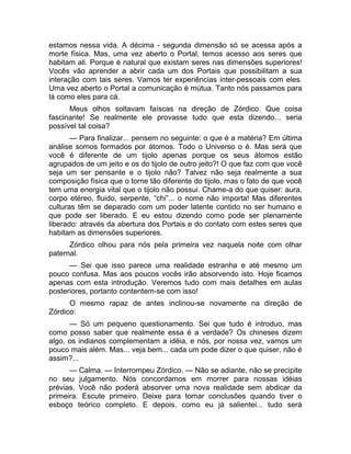 estamos nessa vida. A décima - segunda dimensão só se acessa após a 
morte física. Mas, uma vez aberto o Portal, temos acesso aos seres que 
habitam ali. Porque é natural que existam seres nas dimensões superiores! 
Vocês vão aprender a abrir cada um dos Portais que possibilitam a sua 
interação com tais seres. Vamos ter experiências inter-pessoais com eles. 
Uma vez aberto o Portal a comunicação é mútua. Tanto nós passamos para 
lá como eles para cá. 
Meus olhos soltavam faíscas na direção de Zórdico. Que coisa 
fascinante! Se realmente ele provasse tudo que esta dizendo... seria 
possível tal coisa? 
— Para finalizar... pensem no seguinte: o que é a matéria? Em última 
análise somos formados por átomos. Todo o Universo o é. Mas será que 
você é diferente de um tijolo apenas porque os seus átomos estão 
agrupados de um jeito e os do tijolo de outro jeito?! O que faz com que você 
seja um ser pensante e o tijolo não? Talvez não seja realmente a sua 
composição física que o torne tão diferente do tijolo, mas o fato de que você 
tem uma energia vital que o tijolo não possui. Chame-a do que quiser: aura, 
corpo etéreo, fluido, serpente, “chi”... o nome não importa! Mas diferentes 
culturas têm se deparado com um poder latente contido no ser humano e 
que pode ser liberado. E eu estou dizendo como pode ser plenamente 
liberado: através da abertura dos Portais e do contato com estes seres que 
habitam as dimensões superiores. 
Zórdico olhou para nós pela primeira vez naquela noite com olhar 
paternal. 
— Sei que isso parece uma realidade estranha e até mesmo um 
pouco confusa. Mas aos poucos vocês irão absorvendo isto. Hoje ficamos 
apenas com esta introdução. Veremos tudo com mais detalhes em aulas 
posteriores, portanto contentem-se com isso! 
O mesmo rapaz de antes inclinou-se novamente na direção de 
Zórdico: 
— Só um pequeno questionamento. Sei que tudo é introduo, mas 
como posso saber que realmente essa é a verdade? Os chineses dizem 
algo, os indianos complementam a idéia, e nós, por nossa vez, vamos um 
pouco mais além. Mas... veja bem... cada um pode dizer o que quiser, não é 
assim?... 
— Calma. — Interrompeu Zórdico. — Não se adiante, não se precipite 
no seu julgamento. Nós concordamos em morrer para nossas idéias 
prévias. Você não poderá absorver uma nova realidade sem abdicar da 
primeira. Escute primeiro. Deixe para tomar conclusões quando tiver o 
esboço teórico completo. E depois, como eu já salientei... tudo será 
 