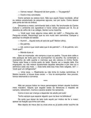 — Vamos nessa! - Respondi de bom grado. — Tá pagando? 
— Você é meu convidado. 
Como sempre eu estava duro. Não que aquilo fosse novidade, afinal 
eu estava acostumado às pequenas agruras, vez por outra. Como descer 
pela porta de trás do ônibus. 
Deixamos a mesa, caminhando lado a lado. Na lanchonete do Centro 
Cultural o ambiente era agradável e havia várias pessoas por lá. Eu já 
desistira de velho de ir ao colégio. Sentei numa mesinha. 
— Você quer mais alguma coisa além do café? — Perguntou ele. 
Pergunta errada. Reconheço que eu era muito sem cerimônia. Estiquei o 
pescoço na direção do balcão: 
— Humm! ... Aquela torta ali será de quê? Marlon olhou. 
— De palmito. 
— Ué, como é que você sabe que é de palmito? — É de palmito, sim. 
Você quer? 
— Manda duas aí. 
Sem se incomodar, ele comprou o que eu pedira. Trouxe dois cafés e 
três pedaços de torta para me acompanhar na escolha. Eu contemplei a 
xicarazinha de café quente e cremoso que ele colocou à minha frente. 
Talvez esta fosse a minha parte do teste. Queria ver a reação dele. Era 
engraçado...eu não estava acostumado àquelas atenções e por isso eu o 
admirava cada vez mais. — Esta torta está boa mas meio salgada, né? — 
Você quer um refrigerante? 
— Uma coca. — Realmente eu não tinha lá muitas cerimônias. E 
Marlon levanto, e trouxe duas cocas. — Vou te acompanhar. Aos poucos, 
fomos retomando a conversa. 
*** 
Não sei porque todos os meus personagens tinham aquele fundinho 
meio macabro. Depois que esgotei todas as literaturas a respeito de 
vampiro, lobisomem, múmia e caveira acabei me cansando. 
Como é duro ser criança e depender de adulto prá tudo! 
Tenho sempre que esperar alguém que me leve na biblioteca! 
De sorte que deixei de lado tudo aquilo por motivo de for a maior, 
apesar da fixação que tinha com eles. 
Mas depois de meus dez ou onze anos eu já podia andar sozinho de 
 