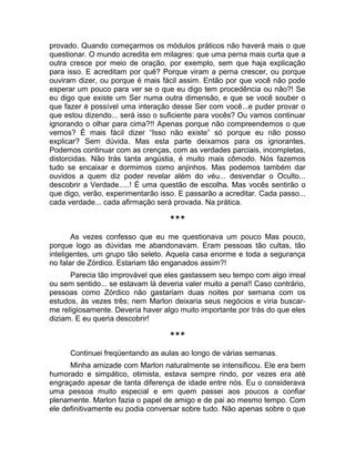 provado. Quando começarmos os módulos práticos não haverá mais o que 
questionar. O mundo acredita em milagres: que uma perna mais curta que a 
outra cresce por meio de oração, por exemplo, sem que haja explicação 
para isso. E acreditam por quê? Porque viram a perna crescer, ou porque 
ouviram dizer, ou porque é mais fácil assim. Então por que você não pode 
esperar um pouco para ver se o que eu digo tem procedência ou não?! Se 
eu digo que existe um Ser numa outra dimensão, e que se você souber o 
que fazer é possível uma interação desse Ser com você...e puder provar o 
que estou dizendo... será isso o suficiente para vocês? Ou vamos continuar 
ignorando o olhar para cima?!! Apenas porque não compreendemos o que 
vemos? É mais fácil dizer “Isso não existe” só porque eu não posso 
explicar? Sem dúvida. Mas esta parte deixamos para os ignorantes. 
Podemos continuar com as crenças, com as verdades parciais, incompletas, 
distorcidas. Não trás tanta angústia, é muito mais cômodo. Nós fazemos 
tudo se encaixar e dormimos como anjinhos. Mas podemos também dar 
ouvidos a quem diz poder revelar além do véu... desvendar o Oculto... 
descobrir a Verdade.....! É uma questão de escolha. Mas vocês sentirão o 
que digo, verão, experimentarão isso. E passarão a acreditar. Cada passo... 
cada verdade... cada afirmação será provada. Na prática. 
*** 
As vezes confesso que eu me questionava um pouco Mas pouco, 
porque logo as dúvidas me abandonavam. Eram pessoas tão cultas, tão 
inteligentes, um grupo tão seleto. Aquela casa enorme e toda a segurança 
no falar de Zórdico. Estariam tão enganados assim?! 
Parecia tão improvável que eles gastassem seu tempo com algo irreal 
ou sem sentido... se estavam lá deveria valer muito a pena!! Caso contrário, 
pessoas como Zórdico não gastariam duas noites por semana com os 
estudos, às vezes três; nem Marlon deixaria seus negócios e viria buscar-me 
religiosamente. Deveria haver algo muito importante por trás do que eles 
diziam. E eu queria descobrir! 
*** 
Continuei freqüentando as aulas ao longo de várias semanas. 
Minha amizade com Marlon naturalmente se intensificou. Ele era bem 
humorado e simpático, otimista, estava sempre rindo, por vezes era até 
engraçado apesar de tanta diferença de idade entre nós. Eu o considerava 
uma pessoa muito especial e em quem passei aos poucos a confiar 
plenamente. Marlon fazia o papel de amigo e de pai ao mesmo tempo. Com 
ele definitivamente eu podia conversar sobre tudo. Não apenas sobre o que 
 