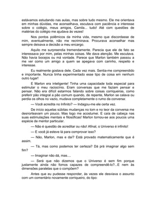 estávamos estudando nas aulas, mas sobre tudo mesmo. Ele me orientava 
em minhas dúvidas, me aconselhava, escutava com paciência e interesse 
sobre o colégio, meus amigos, Camila... tudo! Até com questões de 
matérias do colégio me ajudava às vezes! 
Nos pontos polêmicos da minha vida, mesmo que discordasse de 
mim, eventualmente, não me recriminava. Procurava aconselhar mas 
sempre deixava a decisão a meu encargo. 
Aquilo me surpreendia tremendamente. Parecia que ele de fato se 
interessava por mim, pelas minhas coisas. Me dava atenção. Me escutava. 
Não havia bocejos ou má vontade. Parece que Marlon também passou a 
me ver como um amigo a quem se apegava com carinho, respeito e 
interesse. 
Eu realmente gostava dele. Cada vez mais. Sentia-me compreendido 
e importante. Nunca tinha experimentado esse tipo de coisa em nenhum 
outro lugar! 
E Marlon era inteligente! Tinha uma capacidade toda especial para 
estimular o meu raciocínio. Eram conversas que me faziam pensar e 
pensar. Não era difícil estarmos falando sobre coisas corriqueiras, como 
preferir pão integral a pão comum quando, de repente, Marlon se calava ou 
perdia os olhos no vazio, mudava completamente o rumo da conversa: 
— Você acredita no Infinito? — Indagou-me ele certa vez. 
De início aquelas súbitas mudanças no tom e no teor da conversa me 
desnorteavam um pouco. Mas logo me acostumei. E caía de cabeça nas 
suas estimulações mentais e filosóficas! Marlon tornou-se aos poucos uma 
espécie de mentor particular. 
— Não é questão de acreditar ou não! Afinal, o Universo é infinito! 
— E você já esteve lá para comprovar isso? 
— Não, Marlon, mas e daí? Está provado matematicamente que é 
assim. 
— Tá, mas como podemos ter certeza? Dá prá imaginar algo sem 
fim? 
— Imaginar não dá, mas.... 
— Será que não dizemos que o Universo é sem fim porque 
justamente ainda não fomos capazes de compreendê-lo?...E nem às 
dimensões paralelas que o compõem? 
Antes que eu pudesse responder, às vezes ele desviava o assunto 
com um comentário novamente corriqueiro, do tipo: 
 