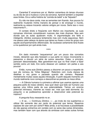 Caramba! E encerrava por aí. Marlon comentava do tempo chuvoso 
ou do dia de sol e mudava o rumo da conversa. Aprendi também a respeitar 
esse limites. Era a velha história da “comida de bebê” e da “feijoada”! 
Eu não me dava conta, mas as sementes iam ficando. Aos poucos fui 
realmente mudando minha maneira de pensar e de enxergar o mundo, 
realmente eu estava trocando valores antigos por novos. Seria isso o novo 
nascimento?!... 
O contato direto e freqüente com Marlon era importante, as suas 
conversas informais consolidavam nuances das mais diversas. Mas sem 
dúvida que as aulas ajudavam muito. A argumentação era farta e 
inteligente, Zórdico avançava lentamente mas com muita segurança. Nem 
me passou pela cabeça na época que talvez eu fosse o único do grupo com 
aquele acompanhamento diferenciado. Se soubesse certamente teria ficado 
a me questionar por quê ainda mais. 
*** 
Em dado momento “esquecemos” por um pouco dos conceitos 
iniciais, deixando que eles fizessem a sua parte no nosso inconsciente e 
passamos a discutir um série de outros assuntos. Estes, a princípio, 
pareciam desconectados. Mas garantiram-nos que no final viriam a fazer 
sentido como um todo. Era como dissecar um cadáver: em partes e aos 
poucos! 
Então, numa aula Zórdico passou a discorrer um pouco a respeito do 
que ele nomeou de “Artes Mágicas”. Relembro com muita clareza de 
detalhes a voz grave e pausada quando ele comeou. Repassei 
mentalmente muitas vezes aquela introdução. A partir daquele momento um 
mundo realmente novo começou a descortinar-se perante os meus olhos. 
— A Ciência humana é a primeira a afirmar que usamos apenas uma 
pequena parte de nosso cérebro. Isso quer dizer que todo ser humano usa 
apenas uma ínfima parte de sua potencialidade. Temos um enorme 
potencial intrínseco, inerente ao nosso ser, mas que está dormente. Eu 
pergunto: e se pudéssemos aprender a desenvolver este potencial ao 
máximo? 
A pergunta ficou ressoando no ar. 
— E se... — Continuou Zórdico. — ...ao invés de nos sujeitarmos a 
utilizar tão somente dez por cento do potencial que temos, fôssemos 
capazes de usar cem por cento?! Mais ainda, e se houvesse a possibilidade 
de não apenas entrarmos em contato com os seres das outras dimensões, 
mas também fazer com que através da simbiose com estas outras formas 
 