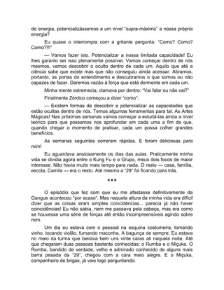 de energia, potencializássemos a um nível “supra-máximo” a nossa própria 
energia? 
Eu quase o interrompia com a gritante pergunta: “Como? Como? 
Como?!!!” 
— Vamos fazer isto. Potencializar a nossa limitada capacidade! Eu 
lhes garanto ser isso plenamente possível. Vamos começar dentro de nós 
mesmos, vamos descobrir o oculto dentro de cada um. Aquilo que até a 
ciência sabe que existe mas que não conseguiu ainda acessar. Abramos, 
portanto, as portas do entendimento e descubramos o que somos ou não 
capazes de fazer. Daremos vazão à força que está dormente em cada um. 
Minha mente estremecia, clamava por dentro: “Vai falar ou não vai?” 
Finalmente Zórdico começou a dizer “como”: 
— Existem formas de descobrir e potencializar as capacidades que 
estão ocultas dentro de nós. Temos algumas ferramentas para tal. As Artes 
Mágicas! Nas próximas semanas vamos começar a estudá-las ainda a nível 
teórico para que possamos nos aprofundar em cada uma a fim de que, 
quando chegar o momento de praticar, cada um possa colher grandes 
benefícios. 
As semanas seguintes correram rápidas. E foram deliciosas para 
mim! 
Eu aguardava ansiosamente os dias das aulas. Praticamente minha 
vida se dividia agora entre o Kung Fu e o Grupo, meus dois focos de maior 
interesse. Não havia muito mais tempo para nada. O resto — casa, família, 
escola, Camila — era o resto. Até mesmo a “29” foi ficando para trás. 
*** 
O episódio que fez com que eu me afastasse definitivamente da 
Gangue aconteceu “por acaso”. Mas naquela altura da minha vida era difícil 
dizer que as coisas eram simples coincidências... parecia já não haver 
coincidências! Eu não sabia, nem me passava pela cabeça, mas era como 
se houvesse uma série de forças até então incompreensíveis agindo sobre 
mim. 
Um dia eu estava com o pessoal na esquina costumeira, tomando 
vinho, tocando violão, fumando maconha. A bagunça de sempre. Eu estava 
no meio da turma que beirava bem uns vinte caras ali naquela noite. Até 
que chegaram duas pessoas bastante conhecidas: o Rumba e o Miçuka. O 
Rumba, bandido de verdade, velho e admirado conhecido de alguns mais 
barra pesada da “29”, chegou com a cara meio alegre. E o Miçuka, 
companheiro de brigas, já veio logo perguntando: 
 