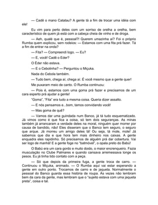 — Cadê o mano Catatau? A gente tá a fim de trocar uma idéia com 
ele! 
Eu vim para perto deles com um sorriso de orelha a orelha, bem 
característico de quem já está com a cabeça cheia de vinho e de droga. 
— Aeh, qualé que é, pessoal?! Querem umazinha aí? Foi o próprio 
Rumba quem explicou, sem rodeios: — Estamos com uma fita prá fazer. Tá 
a fim de entrar na onda? 
— Fita? — Compreendi logo. — Eu? 
— E, você! Cadê o Eder? 
O Éder não estava. 
— E o Cebolinha? — Perguntou o Miçuka. 
Nada do Cebola também. 
— Tudo bem, chega aí, chega aí. É você mesmo que a gente quer! 
Me puxaram meio de canto. O Rumba continuou: 
— Pois é, estamos com uma goma prá fazer e precisamos de um 
cara esperto prá ajudar a gente! 
“Goma”, “Fita” era tudo a mesma coisa. Queria dizer assalto. 
— E nós pensamos e...bom, tamos convidando você! 
— Mas goma de quê? 
— Vamos dar uma guindada num Banco, já tá tudo esquematizado. 
Já vimos como é que fica a coisa, só tem dois seguranças. As minas 
também já arrancaram a verdade deles na moral, ninguém quer morrer por 
causa de bandido, não! Eles disseram que o Banco tem seguro, o seguro 
que arque. Já morreu um amigo deles lá! Ou seja, tá mole, mole! Já 
sabemos que dia e que hora tem mais dinheiro nos caixas. A gente 
enquadra eles rapidinho. Só precisamos de alguém prá dar cobertura. Vai 
ser logo de manhã! E a gente foge no “batmóvel”, o opala preto do Babú! 
O Babú era um cara gordo e muito doido, o maior encrenqueiro. Fazia 
musculação no Clube Palmares e quando cansava arremessava longe os 
pesos. Eu já tinha tido contato com a peça. 
— Só que depois da primeira fuga, a gente troca de carro. — 
Continuou o Miçuka, animado. — O Rumba aqui vai estar esperando a 
gente em outro ponto. Trocamos de carro e de jaqueta. Normalmente o 
pessoal do Banco guarda essa história de roupa. Às vezes não lembram 
bem da cara da gente, mas lembram que o “sujeito estava com uma jaqueta 
preta”, coisa e tal. 
 