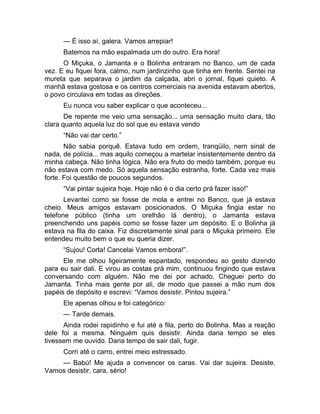 — É isso aí, galera. Vamos arrepiar! 
Batemos na mão espalmada um do outro. Era hora! 
O Miçuka, o Jamanta e o Bolinha entraram no Banco, um de cada 
vez. E eu fiquei fora, calmo, num jardinzinho que tinha em frente. Sentei na 
mureta que separava o jardim da calçada, abri o jornal, fiquei quieto. A 
manhã estava gostosa e os centros comerciais na avenida estavam abertos, 
o povo circulava em todas as direções. 
Eu nunca vou saber explicar o que aconteceu... 
De repente me veio uma sensação... uma sensação muito clara, tão 
clara quanto aquela luz do sol que eu estava vendo 
“Não vai dar certo.” 
Não sabia porquê. Estava tudo em ordem, tranqüilo, nem sinal de 
nada, de polícia... mas aquilo começou a martelar insistentemente dentro da 
minha cabeça. Não tinha lógica. Não era fruto do medo também, porque eu 
não estava com medo. Só aquela sensação estranha, forte. Cada vez mais 
forte. Foi questão de poucos segundos. 
“Vai pintar sujeira hoje. Hoje não é o dia certo prá fazer isso!” 
Levantei como se fosse de mola e entrei no Banco, que já estava 
cheio. Meus amigos estavam posicionados. O Miçuka fingia estar no 
telefone público (tinha um orelhão lá dentro), o Jamanta estava 
preenchendo uns papéis como se fosse fazer um depósito. E o Bolinha já 
estava na fila do caixa. Fiz discretamente sinal para o Miçuka primeiro. Ele 
entendeu muito bem o que eu queria dizer. 
“Sujou! Corta! Cancelai Vamos embora!”. 
Ele me olhou ligeiramente espantado, respondeu ao gesto dizendo 
para eu sair dali. E virou as costas prá mim, continuou fingindo que estava 
conversando com alguém. Não me dei por achado. Cheguei perto do 
Jamanta. Tinha mais gente por ali, de modo que passei a mão num dos 
papéis de depósito e escrevi: “Vamos desistir. Pintou sujeira.” 
Ele apenas olhou e foi categórico: 
— Tarde demais. 
Ainda rodei rapidinho e fui até a fila, perto do Bolinha. Mas a reação 
dele foi a mesma. Ninguém quis desistir. Ainda daria tempo se eles 
tivessem me ouvido. Daria tempo de sair dali, fugir. 
Corri até o carro, entrei meio estressado. 
— Babú! Me ajuda a convencer os caras. Vai dar sujeira. Desiste. 
Vamos desistir, cara, sério! 
 