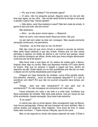 — Pô, que é isso, Catatau?! Vai amarelar agora? 
— É sério, não me pergunta porquê. Alguma coisa me diz prá não 
ficar aqui agora, eu sei, olha... não vai dar certo Entra lá comigo e me ajuda 
a abortar o plano hoje. Vamos desistir! 
— Não delira, cara! Que besteira é essa?! Não tem nada de errado. A 
gente tá aqui prá tudo, até prá morrer! 
Não adiantava. 
— Bom... eu não quero morrer agora. — Respondi. 
Desci do carro, mas mesmo assim fiquei por perto, não que 
ria sair dali sem saber se eles iam conseguir. Mas aquela premente 
sensação continuava, me perturbava. 
“Caramba... se eu ficar aqui eu vou me ferrar!” 
Não deu mais do que cinco minuto e comecei a escutar as sirenes. 
Mais tarde fiquei sabendo o que deu errado. Parece que um dos caixas 
percebeu e apertou um botão de alarme e, por incrível que pareça, nesse 
dia a polícia conseguiu ser eficaz. Ainda mais que meus amigos demoraram 
muito prá sair de lá de dentro! 
Não havia mais o que fazer ali. Eu estava de costas para o Banco, 
fingindo olhar algo no correio. Mais que depressa mandei a PT para dentro 
do bueiro: fingi que fui amarrar o sapato e joguei ela fora, dentro do 
saquinho de pão. Andei rápido um ou dois quarteirões prá não dar na vista, 
e depois saí em corrida desabalada para longe dali! 
Cheguei em casa tremendo de verdade, nunca tinha sentido aquilo. 
Era estranho, estranho... como eu tinha escapado daquela??? E o que ia 
acontecer com eles?! Por que não me ouviram enquanto dava tempo, por 
quê??!! 
“Droga... será que eles escaparam?! O que será que tá 
acontecendo?”. Eu não conseguia me concentrar em mais nada. 
Fiquei entocado em casa o dia todo e a noite toda. Confesso que 
fiquei assustado de verdade. Não tanto pela polícia, mas por causa do que 
tinha acontecido. Aquela sensação. Que coisa mais estranha. 
“E os caras?” 
A notícia saiu até no jornal depois. Eles conseguiram fugir do Banco, 
mas houve perseguição. Parece até que trocaram de carro também. Mas a 
polícia acabou por pegá-los. Eles reagiram. Teve troca de tiros. E nessa 
todos eles morreram...! Todos menos o Miçuka, que foi em cana. 
Mas no dia seguinte eu ainda não estava sabendo de nada. O Éder e 
 