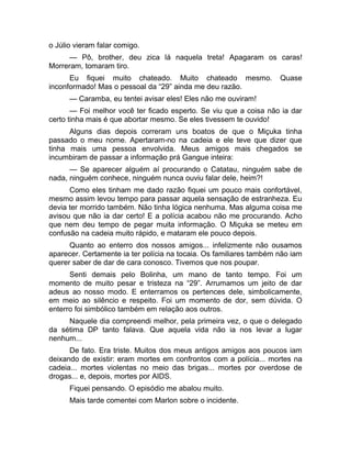 o Júlio vieram falar comigo. 
— Pô, brother, deu zica lá naquela treta! Apagaram os caras! 
Morreram, tomaram tiro. 
Eu fiquei muito chateado. Muito chateado mesmo. Quase 
inconformado! Mas o pessoal da “29” ainda me deu razão. 
— Caramba, eu tentei avisar eles! Eles não me ouviram! 
— Foi melhor você ter ficado esperto. Se viu que a coisa não ia dar 
certo tinha mais é que abortar mesmo. Se eles tivessem te ouvido! 
Alguns dias depois correram uns boatos de que o Miçuka tinha 
passado o meu nome. Apertaram-no na cadeia e ele teve que dizer que 
tinha mais uma pessoa envolvida. Meus amigos mais chegados se 
incumbiram de passar a informação prá Gangue inteira: 
— Se aparecer alguém aí procurando o Catatau, ninguém sabe de 
nada, ninguém conhece, ninguém nunca ouviu falar dele, heim?! 
Como eles tinham me dado razão fiquei um pouco mais confortável, 
mesmo assim levou tempo para passar aquela sensação de estranheza. Eu 
devia ter morrido também. Não tinha lógica nenhuma. Mas alguma coisa me 
avisou que não ia dar certo! E a polícia acabou não me procurando. Acho 
que nem deu tempo de pegar muita informação. O Miçuka se meteu em 
confusão na cadeia muito rápido, e mataram ele pouco depois. 
Quanto ao enterro dos nossos amigos... infelizmente não ousamos 
aparecer. Certamente ia ter polícia na tocaia. Os familiares também não iam 
querer saber de dar de cara conosco. Tivemos que nos poupar. 
Senti demais pelo Bolinha, um mano de tanto tempo. Foi um 
momento de muito pesar e tristeza na “29”. Arrumamos um jeito de dar 
adeus ao nosso modo. E enterramos os pertences dele, simbolicamente, 
em meio ao silêncio e respeito. Foi um momento de dor, sem dúvida. O 
enterro foi simbólico também em relação aos outros. 
Naquele dia compreendi melhor, pela primeira vez, o que o delegado 
da sétima DP tanto falava. Que aquela vida não ia nos levar a lugar 
nenhum... 
De fato. Era triste. Muitos dos meus antigos amigos aos poucos iam 
deixando de existir: eram mortes em confrontos com a polícia... mortes na 
cadeia... mortes violentas no meio das brigas... mortes por overdose de 
drogas... e, depois, mortes por AIDS. 
Fiquei pensando. O episódio me abalou muito. 
Mais tarde comentei com Marlon sobre o incidente. 
 