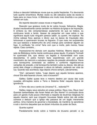 ônibus e descobri bibliotecas novas que eu podia freqüentar. Fui devorando 
tudo quanto encontrava. Muitas vezes eu até cabulava aulas da escola a 
fugia para os meus livros. A Biblioteca era muito mais divertida e eu podia 
xeretar em tudo. 
De repente descobri coisas novas e magníficas. 
Descobri que gostava muito de ler sobre bruxas, feiticeiros, Magia. 
Acabei inevitavelmente caindo também na História da Igreja e da Inquisição. 
E embora eu não compreendesse exatamente do que se tratava, eu 
continuava lendo e lendo. Apesar de perguntar em casa sobre o que 
significava aquilo tudo ninguém parecia saber, ou querer, me explicar. Na 
minha cabeça ficou apenas o óbvio: que na época da Inquisição eles 
torturavam e queimavam bruxas na fogueira. O que mais me surpreendia 
era que bastava o testemunho de uma criança para condenar alguém ao 
fogo. A confissão “do crime” faria com que a morte, pelo menos, fosse 
rápida. Caso contrário... 
Impressionei-me demais com aquelas histórias. Mesmo depois que 
saía da Biblioteca minha mente continuava presa àquilo. O próprio Torricelli 
foi queimado! Ele, que deixou um legado à Humanidade com suas 
descobertas. O pobre homem fazia experiências com um grande 
manômetro de mercúrio e estudava reações da pressão atmosférica. Havia 
uma bonequinha conectada ao sistema e conforme registravam-se 
variações de pressão, a tal bonequinha também subia ou descia. Isto até ao 
ponto dela chegar a ultrapassar a altura do telhado, podendo ser vista da 
rua. Quando isso acontecia, logo depois chovia sempre, (obviamente). 
“Ora”, pensaram todos, “Logo depois que aquela boneca aparece, 
chove! Ele está fazendo chover, isso é bruxaria!!!” 
Galileu Galilei quase teve o mesmo destino por causa das suas 
ousadas afirmações sobre a Terra e Sistema Solar naquela época de 
ignorância. 
A Terra não era o centro do Universo? E... redonda??! 
Galileu negou seus estudos em praça pública. Deus meu, Deus meu! 
Quantas barbaridades não foram feitas em Seu Nome? A conclusão óbvia 
para um garoto muito pouco informado a respeito de doutrinas religiosas foi 
aquela mesma: sem que ninguém houvesse falado sobre isto até então 
comecei a deduzir que a Igreja não passava de um órgão meramente 
político. Uma maneira de governar a Sociedade, de mantê-la na ignorância 
e sob o domínio daqueles que se diziam imbuídos do poder de Deus. 
Quanta sujeira! 
Paralelamente lendo sobre a história da bruxaria percebi -e os 
 
