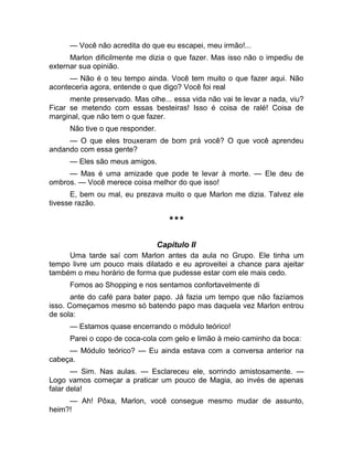 — Você não acredita do que eu escapei, meu irmão!... 
Marlon dificilmente me dizia o que fazer. Mas isso não o impediu de 
externar sua opinião. 
— Não é o teu tempo ainda. Você tem muito o que fazer aqui. Não 
aconteceria agora, entende o que digo? Você foi real 
mente preservado. Mas olhe... essa vida não vai te levar a nada, viu? 
Ficar se metendo com essas besteiras! Isso é coisa de ralé! Coisa de 
marginal, que não tem o que fazer. 
Não tive o que responder. 
— O que eles trouxeram de bom prá você? O que você aprendeu 
andando com essa gente? 
— Eles são meus amigos. 
— Mas é uma amizade que pode te levar à morte. — Ele deu de 
ombros. — Você merece coisa melhor do que isso! 
E, bem ou mal, eu prezava muito o que Marlon me dizia. Talvez ele 
tivesse razão. 
*** 
Capítulo II 
Uma tarde saí com Marlon antes da aula no Grupo. Ele tinha um 
tempo livre um pouco mais dilatado e eu aproveitei a chance para ajeitar 
também o meu horário de forma que pudesse estar com ele mais cedo. 
Fomos ao Shopping e nos sentamos confortavelmente di 
ante do café para bater papo. Já fazia um tempo que não fazíamos 
isso. Começamos mesmo só batendo papo mas daquela vez Marlon entrou 
de sola: 
— Estamos quase encerrando o módulo teórico! 
Parei o copo de coca-cola com gelo e limão à meio caminho da boca: 
— Módulo teórico? — Eu ainda estava com a conversa anterior na 
cabeça. 
— Sim. Nas aulas. — Esclareceu ele, sorrindo amistosamente. — 
Logo vamos começar a praticar um pouco de Magia, ao invés de apenas 
falar dela! 
— Ah! Pôxa, Marlon, você consegue mesmo mudar de assunto, 
heim?! 
 