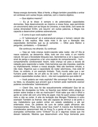 Nossa energia dormente. Mais à frente, a Magia também possibilita o entrar 
em simbiose com outras forças, externas, com o mesmo objetivo. 
— Que objetivo mesmo? 
— Eu já te disse: é sempre o de potencializar capacidades 
dormentes. Seja desenvolvendo ao máximo a nossa força, seja permitindo 
um sincronismo dela com as forças do Universo, e mais tarde, com seres de 
outras dimensões! Enfim, prá resumir: em outras palavras, a Magia nos 
capacita a desenvolver poderes sobrenaturais. 
— E como é que você explica isto? 
— O “sobrenatural” só é sobrenatural porque o homem natural não 
entende e não explica. Mas nada mais é do que a liberação das 
capacidades dormentes que eu já comentei. — Olhei para Marlon e 
perguntei, zombeteiro. — Entendeu? 
Ele continuou me olhando. Eu continuei: 
— Veja só: toda criança recém-nascida sabe nadar, não é? Ela já 
nasce nadando, se deixarmos. Aliás, todo ser vivo nada, é um instinto 
natural. Só que a Sociedade bloqueia isso. Aprendemos a ver a água como 
sinal de perigo e passamos a ter uma espécie de comportamento... hum... 
comportamento condicionado! Assim, toda criança vai para a escola de 
natação para reaprender a nadar. Esta barreiras que são impostas, explícita 
ou implicitamente, limitam a nossa atuação. Mas são barreiras virtuais, e 
não reais. Digamos que a capacidade de nadar adormeceu, mas está lá! 
Esse, no entanto, é um exemplo limitado. Todo mundo sabe que o ser 
humano pode nadar, de um jeito ou de outro. O que quero dizer é que 
existem capacidades ocultas; isto é... nós nem suspeitamos que estão lá! 
— Você poderia ser mais explícito? Me convença! Fale de pessoas, 
ou fatos, ou situações que provem que o homem pode realmente exercer 
poderes considerados “sobrenaturais”! 
— Claro! Ora, isso foi tão exaustivamente enfatizado! Que tal as 
práticas tão divulgadas na Índia, os faquires que deitam sobre pregos ou 
andam sobre brasas e não se machucam? Você sabe que não é difícil a 
gente se cortar até com uma folha de papel, mas há quem possa mastigar 
vidro e não se cortar. A arte da levitação dos Monges Tibetanos é outro 
exemplo! Também os lhamas: eles são capazes de diminuir a tal ponto o 
seu metabolismo que podem entrar em estado cataléptico e até ser 
enterrados vivos. Os poderes de cura de certos pajés africanos são 
impressionantes. Pôxa, tanta coisa! Que mais? A maioria dos fenômenos 
considerados paranormais! Até no Kung Fu a gente vê isso, nas técnicas 
avançadas conhecidas como “Chikow”! Eu já vi algumas coisas que me 
deixam babando, Mestres que desenvolvem uma força tremenda para 
 