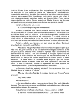 quebrar tábuas, tijolos e até pedras. Sem se machucar! Há uma infinidade 
de exemplos do que podemos chamar de “sobrenatural” espalhado em 
quase todas as culturas do globo. Isto quer dizer que tais coisas acontecem 
mesmo, são possíveis! Uns descobriram mais, outros menos, mas o fato é 
que estas capacitações especiais podem ser desenvolvidas. E nós vamos 
desenvolvê-las da melhor forma, através da Magia. Usando as técnicas 
certas atingiremos um desenvolvimento pleno e não somente parcial! 
Marlon ainda insistiu um pouco: 
— E a Ciência? Explica alguns desses fatos? 
— Bem, a Ciência é uma “ciência limitada” e muitas vezes falha. Mas 
há algumas práticas que têm certo embasamento científico. Nada disso que 
eu citei até agora, mas por exemplo... a hipnose é uma prática que tem uma 
base neuro-fisiológica comprovada até certo ponto. É inclusive utilizada a 
nível médico e odontológico e pode, de certa forma, assemelhar-se um 
pouco ao que acontece em algumas das chamadas “práticas sobrenaturais”. 
Ajeitei o cabelo que teimava em cair sobre os olhos. Continuei 
empolgado em “dar aula” para Marlon. 
— Através da indução hipnótica condicionamos uma pessoa para que 
não sinta dor, por exemplo. E ela não sente! Há extrações dentárias e até 
cirurgias que são feitas só com a prática da hipnose. Não é sobrenatural no 
sentido literal da palavra. Tem base científica. A indução hipnótica causa 
alterações a nível cerebral, há modificação de neurotransmissores e a 
estimulação ou inibição de centros específicos do Córtex produz o efeito 
esperado. De certa forma as diversas Artes Mágicas que nos foram 
apresentadas fazem a mesma coisa: elas nos capacitam a ver além da 
visão, a ouvir o inaudível, realizar o impossível. Há uma espécie de 
“desbloqueio mental”, que acaba possibilitando o antinatural. 
— Como você definiria as Artes Mágicas? Você acabou de dizer que 
Magia é Magia, e “mágica” é “mágica”! 
— Mas eu não estou falando de mágica, Marlon, de “truques” para 
diversão! 
— Seja claro, então! 
Pensei um pouco. 
— As Artes Mágicas são o instrumento da Magia. São reais. Não são 
truques! Elas aumentam a nossa sensibilidade; potencializam ao máximo as 
capacidades naturais do nosso ser. 
Já que temos uma força natural que é nossa... usemos então!! 
— E até onde vai esta capacidade humana? Qual o limite dela? 
 
