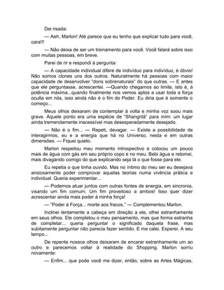 Dei risada: 
— Aeh, Marlon! Até parece que eu tenho que explicar tudo para você, 
cara!!! 
— Não deixa de ser um treinamento para você. Você falará sobre isso 
com muitas pessoas, em breve. 
Parei de rir e respondi à pergunta: 
— A capacidade individual difere de indivíduo para indivíduo, é óbvio! 
Não somos clones uns dos outros. Naturalmente há pessoas com maior 
capacidade de desenvolver “dons sobrenaturais” do que outras. — E antes 
que ele perguntasse, acrescentei. —Quando chegamos ao limite, isto é, à 
potência máxima...quando finalmente nos vemos aptos a usar toda a força 
oculta em nós, isso ainda não é o fim do Poder. Eu diria que é somente o 
começo... 
Meus olhos deixaram de contemplar à volta e minha voz soou mais 
grave. Aquele ponto era uma espécie de “Shangrilá” para mim: um lugar 
ainda tremendamente inacessível mas desesperadamente desejado. 
— Não é o fim... — Repeti, devagar. — Existe a possibilidade de 
interagirmos, eu e a energia que há no Universo, nesta e em outras 
dimensões. — Fiquei quieto. 
Marlon respeitou meu momento introspectivo e colocou um pouco 
mais de água com gás em seu próprio copo e no meu. Bebi água e retomei, 
mais divagando comigo do que explicando seja lá o que fosse para ele. 
Eu repetia o que tinha ouvido. Mas no íntimo do meu ser eu desejava 
ansiosamente poder comprovar aquelas teorias numa vivência prática e 
individual. Queria experimentar... 
— Podemos atuar juntos com outras fontes de energia, em sincronia, 
visando um fim comum. Um fim proveitoso a ambos! Isso quer dizer 
acrescentar ainda mais poder à minha força! 
— “Poder à Força... morte aos fracos.” — Complementou Marlon. 
Inclinei lentamente a cabeça em direção a ele, olhei estranhamente 
em seus olhos. Ele completou o meu pensamento, mas que forma estranha 
de completar... queria perguntar o significado daquela frase, mas 
subitamente perguntar não parecia fazer sentido. E me calei. Esperei. A seu 
tempo... 
De repente nossos olhos deixaram de encarar estranhamente um ao 
outro e parecemos voltar à realidade do Shopping. Marlon sorriu 
novamente: 
— Enfim... que pode você me dizer, então, sobre as Artes Mágicas, 
 