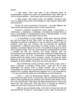 afinal?! 
— São várias, como você sabe. E têm diferentes graus de 
complexidade à medida que vamos nos aprofundando nelas. Mas tudo foi 
visto em tantos detalhes... como posso resumi-las em poucas palavras?... 
— Seja simples. Não precisa entrar nos detalhes. Guarde-os para 
você. Os detalhes são nossos, não interessam a mais ninguém. Basta saber 
que funcionam! 
Pensei um pouco novamente e recomecei: — As Artes Mágicas são 
instrumentos para que possamos abrir o nosso entendimento. 
Comecei a discorrer sucintamente acerca delas: a quiromancia, a 
cartomancia, a radiestesia, a astrologia, a transferência bioplasmática ou 
vodú, a cromoterapia, a manipulação de ervas, o desdobramento, e a mais 
importante de todas: a numerologia. Nove ao todo. 
— A numerologia é muito complexa. Ainda tenho algumas dúvidas 
que não tive tempo de tirar. Mas, enfim, há dois tipos: a esotérica e a 
cabalística.A esotérica é difundida no meio do público em geral e não tem 
interesse maior para nós. Ficamos com os conceitos da cabalística. 
Compreender a influência dela dentro do âmbito humano é uma tarefa 
delicada e complexa! Zórdico não entrou nos detalhes da origem da teoria 
mas é bastante antiga. Por hora vamos aprender superficialmente somente 
o conceito por trás dos números. Em outras palavras, sem nos 
preocuparmos como chegaram às conclusões, aceitamos simplesmente que 
os números dizem “tal e tal”. Conhecendo a interpretação deles temos 
grande chance de acertar, prever, enxergar, orientar. Ela pode dar dados 
referentes ao corpo, à alma e ao espírito. É a única Arte capaz de dar dados 
fidedignos do futuro distante. Tanto para nós, como para outros. 
— Deus também tem os Seus números, sabe? O três, o sete, o dez, o 
doze, o quarenta, o cinqüenta, dentre outros... todos eles têm os seus 
significados! Da mesma forma a Magia também tem a sua forma 
numerológica de interpretar o mundo físico e o mundo não-físico. — Marlon 
assentia com a cabeça, aparentemente satisfeito com o meu desempenho. 
— E o que você diria da prática das Artes Mágicas, em termos gerais? 
— Pois é... vamos lá! Sinceramente falando... algumas coisas são 
meio difíceis de engolir ainda. É muita teoria e não vimos realmente nada de 
prático. Estou aguardando que aconteça como Zórdico disse desde o início, 
que “tudo será provado”! Mas ainda não está acontecendo isso. Temos que 
aceitar que “são porque são”. Pelo visto não é o momento de adentrar a 
origem de muita coisa. Há que se conformar com os resultados. 
— Mais do que puramente aceitar, você verá em breve que tudo que 
está aprendendo “é porque é”. Como dirigir um carro, sabe? Ao pisarmos no 
 
