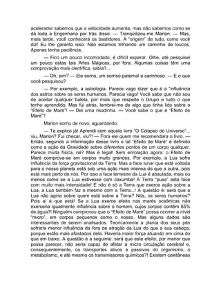 acelerador sabemos que a velocidade aumenta, mas não sabemos como se 
dá toda a Engenharia por trás disso. — Tranqüilizou-me Marlon. — Mas, 
mais tarde, você conhecerá os bastidores. A “origem” de tudo, como você 
diz! Eu lhe garanto isso. Não estamos trilhando um caminho de loucos. 
Apenas tenha paciência. 
— Fico um pouco incomodado, é difícil esperar. Olhe, até pesquisei 
um pouco estas tais Artes Mágicas, por fora. Algumas coisas têm uma 
comprovação mais científica, sabia?... 
— Oh, sim? — Ele sorria, um sorriso paternal e carinhoso. — E o que 
você pesquisou? 
— Por exemplo, a astrologia. Parece vago dizer que é a “influência 
dos astros sobre os seres humanos. Parecia vago! Você sabe que não sou 
de aceitar qualquer balela, por mais que respeite o Grupo e tudo o que 
tenho aprendido. Mas fui atrás, lembrei-me de algo que tinha lido sobre o 
“Efeito de Maré”! — Dei uma risadinha. — Você sabe o que é “Efeito de 
Maré”? 
Marlon sorriu de novo, aguardando. 
— Te explico já! Aprendi com aquele livro “O Colapso do Universo”... 
viu, Marlon? Fui checar, viu?! — Fora ele quem me recomendara o livro. — 
Então, segundo a informação desse livro o tal “Efeito de Maré” é definido 
como a ação da Gravidade sobre diferentes pontos de um corpo qualquer. 
Parece muita física, né? Mas é legal! Sem enrolação agora: o Efeito de 
Maré comprova-se em corpos muito grandes. Por exemplo, a Lua sofre 
influência da força gravitacional da Terra. Mas a face lunar que está voltada 
para o nosso planeta está sob uma ação mais intensa do que a outra, pois 
está mais perto de nós. Por isso a face terrestre da Lua é abaulada, mais ou 
menos como se a Lua estivesse com caxumba! A Terra “puxa” esta face 
com muito mais intensidade! E não é só a Terra que exerce ação sobre a 
Lua, a Lua também faz o mesmo com a Terra...! A questão é: será que a 
Lua não agiria sobre quem está sobre a Terra? Nós, os seres humanos? 
Pois aí é que está! Se a Lua exerce efeito nas marés oceânicas não 
exerceria igualmente influência sobre o homem, cujos corpos contêm 65% 
de água?! Ninguém comprovou que o “Efeito de Maré” possa ocorrer a nível 
“micro”, em corpos pequenos como o nosso. Mas alguns dados são 
interessantes de serem analisados. Teoricamente a planta dos seus pés 
sofreria menor influência da fora de atração da Lua do que a sua cabeça, 
porque estão mais afastados dela. Haveria maior força atuando em cima do 
que em baixo. A questão é a seguinte: será que este efeito, por menor que 
possa parecer, não seria capaz de afetar a micro circulação cerebral e, 
consequentemente, os transportes ativos e passivos do organismo, o 
metabolismo, e até mesmo os transmissores químicos?! Existem coletâneas 
 