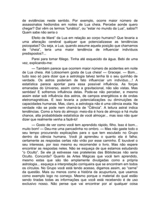 de evidências neste sentido. Por exemplo, ocorre maior número de 
assassinatos hediondos em noites de Lua cheia. Percebe aonde quero 
chegar? Daí vêm os termos “lunático”, ou “estar no mundo da Lua”, sabia?! 
Quem sabe não seria o 
Efeito de Maré” da Lua em relação ao corpo humano? Que levaria a 
uma alteração cerebral qualquer que potencializasse as tendências 
psicopatas? Ou seja, a Lua, quando assume aquela posição que chamamos 
de “cheia”, teria uma maior tendência de influenciar indivíduos 
predispostos?... 
Parei para tomar fôlego. Tinha até esquecido da água. Bebi de uma 
vez, explicando-me: 
— Também parece que ocorrem maior número de acidentes em noite 
de Lua cheia. Até Lobisomem gosta de Lua cheia! — Gracejei. — Bom... 
tudo isso só para dizer que a astrologia talvez tenha lá o seu quinhão de 
verdade. Os astros poderiam de fato influenciar um indivíduo....! A 
estatística parece apontar para essa possível influência. As forças 
emanadas do Universo, assim como a gravitacional, não são vistas. Mas 
sentidas! E sofremos influência delas. Pode-se não perceber, e mesmo 
assim estar sob influência dos astros, de campos energéticos e de ondas 
eletromagnéticas. E isso levaria a potencializações ou diminuições de 
capacidades humanas. Mas, claro, a astrologia não é uma ciência exata. Na 
verdade não se pode nem chamá-la de “Ciência”. A leitura astral indica 
tendências. Como a hora do almoço: meio-dia é hora de almoço e há muita 
chance, alta probabilidade estatística de você almoçar... mas isso não quer 
dizer que realmente venha a fazê-lo! 
— Gosto de ver como você tem aprendido rápido, filho. Isso é bom... 
muito bom! — Deu-me uma pancadinha no ombro. — Mas não gaste todo o 
seu tempo procurando explicações para o que tem escutado no Grupo 
dentro da ciência humana. Você já aprendeu o quanto ela é falha; 
certamente as respostas certas não virão por esse caminho. É louvável o 
seu interesse, por isso mesmo eu recomendei o livro. Mas não espere 
encontrar as respostas neles. Não se esqueça de que estamos estudando 
“o Oculto”. Se ele já estivesse nas prateleiras das Bibliotecas não seria 
Oculto. Concorda? Quanto às Artes Mágicas que você tem aprendido, 
mesmo estas que são tão amplamente divulgadas como a própria 
astrologia... esqueça a interpretação corriqueira que se encontram em todos 
os círculos. No Grupo você está tendo acesso, digamos assim, ao “cerne” 
da questão. Mais ou menos como a história da acupuntura, que usamos 
como exemplo logo no começo. Mesmo porque o material do qual estão 
sendo tiradas todas as informações que você está recebendo é de uso 
exclusivo nosso. Não pense que vai encontrar por aí qualquer coisa 
 