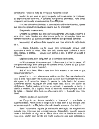 semelhante. Porque é fruto de revelação! Aguarde e verá! 
Marlon fez um sinal ao garçom e pediu outro café antes de continuar. 
Eu esperava pelo que viria. A conversa não parecia encerrada. Falei ainda 
um pouco sobre cada uma das outras Artes Mágicas. 
— Creio que você aprendeu a parte teórica além do esperado, quase 
que podemos discutir de igual para igual o que foi ensinado! 
Elogiou ele sinceramente. 
Embora eu achasse que ele estava exagerando um pouco, observei-o 
sem dizer nada. Marlon me despertava profunda admiração, tinha um 
tremendo carisma. Eu queria aprender o máximo que pudesse com ele! 
Meu amigo só voltou a falar após ter sua nova xícara de café diante 
de si. 
— Sabe, Eduardo, eu te elogio com sinceridade porque você 
aprendeu a teoria da coisa. Mas nem todo aquele que conhece a teoria 
pode realizar a prática. — Sorveu com calma o café, o olhar um pouco à 
distância. 
Esperei quieto, sem perguntar. Já o conhecia o suficiente. 
— Nosso corpo, essa carne que conhecemos e podemos pegar, só 
vive porque há algo além dela que lhe confere a vida. Chame do que quiser. 
A maioria gosta do termo “espírito”. 
Até aí, tudo bem. Mas o que isso tinha mesmo a ver com o que 
estávamos falando?... 
— A vida do corpo, da carcaça, está no espírito. Sem ele não haveria 
vida. É este “algo além” da matéria que faz com que vivamos! Pois bem... 
até agora você aprendeu Magia do ponto de vista horizontal apenas, 
puramente teórico. Qualquer um pode fazer isso. Basta um pouco de 
inteligência. Todos podem aprender o racional, o conteúdo, a teoria, o 
básico, a matéria. Se o objetivo fosse só este não haveria porque você vir 
às aulas. — Marlon abriu bem os olhos para mim. — Entende isso, meu 
filho? 
Assenti, ainda sem questionar. 
— Pergunto eu: temos estudado a “carcaça”, o envoltório, a 
superficialidade. Assim como o corpo não é nada sem a sua energia vital, 
sem o seu espírito... a Magia também não é nada apenas a nível teórico. 
Senti novamente aquela já conhecida sensação de magnetismo, 
quando meu interesse era excessivamente despertado, quando parecia 
haver a iminência de algo no ar. Meus olhos não se desviaram mais do 
rosto dele. Marlon sem dúvida era muito inteligente nas suas colocações. 
 