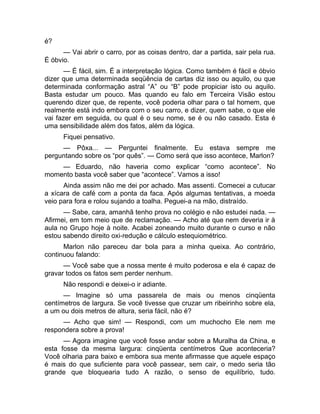 é? 
— Vai abrir o carro, por as coisas dentro, dar a partida, sair pela rua. 
É óbvio. 
— É fácil, sim. É a interpretação lógica. Como também é fácil e óbvio 
dizer que uma determinada seqüência de cartas diz isso ou aquilo, ou que 
determinada conformação astral “A” ou “B” pode propiciar isto ou aquilo. 
Basta estudar um pouco. Mas quando eu falo em Terceira Visão estou 
querendo dizer que, de repente, você poderia olhar para o tal homem, que 
realmente está indo embora com o seu carro, e dizer, quem sabe, o que ele 
vai fazer em seguida, ou qual é o seu nome, se é ou não casado. Esta é 
uma sensibilidade além dos fatos, além da lógica. 
Fiquei pensativo. 
— Pôxa... — Perguntei finalmente. Eu estava sempre me 
perguntando sobre os “por quês”. — Como será que isso acontece, Marlon? 
— Eduardo, não haveria como explicar “como acontece”. No 
momento basta você saber que “acontece”. Vamos a isso! 
Ainda assim não me dei por achado. Mas assenti. Comecei a cutucar 
a xícara de café com a ponta da faca. Após algumas tentativas, a moeda 
veio para fora e rolou sujando a toalha. Peguei-a na mão, distraído. 
— Sabe, cara, amanhã tenho prova no colégio e não estudei nada. — 
Afirmei, em tom meio que de reclamação. — Acho até que nem deveria ir à 
aula no Grupo hoje à noite. Acabei zoneando muito durante o curso e não 
estou sabendo direito oxi-redução e cálculo estequiométrico. 
Marlon não pareceu dar bola para a minha queixa. Ao contrário, 
continuou falando: 
— Você sabe que a nossa mente é muito poderosa e ela é capaz de 
gravar todos os fatos sem perder nenhum. 
Não respondi e deixei-o ir adiante. 
— Imagine só uma passarela de mais ou menos cinqüenta 
centímetros de largura. Se você tivesse que cruzar um ribeirinho sobre ela, 
a um ou dois metros de altura, seria fácil, não é? 
— Acho que sim! — Respondi, com um muchocho Ele nem me 
respondera sobre a prova! 
— Agora imagine que você fosse andar sobre a Muralha da China, e 
esta fosse da mesma largura: cinqüenta centímetros Que aconteceria? 
Você olharia para baixo e embora sua mente afirmasse que aquele espaço 
é mais do que suficiente para você passear, sem cair, o medo seria tão 
grande que bloquearia tudo A razão, o senso de equilíbrio, tudo. 
 